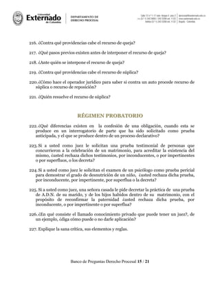 Banco de Preguntas Derecho Procesal 15 / 21
216. ¿Contra qué providencias cabe el recurso de queja?
217. ¿Qué pasos previos existen antes de interponer el recurso de queja?
218. ¿Ante quién se interpone el recurso de queja?
219. ¿Contra qué providencias cabe el recurso de súplica?
220.¿Cómo hace el operador jurídico para saber si contra un auto procede recurso de
súplica o recurso de reposición?
221. ¿Quién resuelve el recurso de súplica?
RRÉÉGGIIMMEENN PPRROOBBAATTOORRIIOO
222.¿Qué diferencias existen en la confesión de una obligación, cuando esta se
produce en un interrogatorio de parte que ha sido solicitado como prueba
anticipada, y el que se produce dentro de un proceso declarativo?
223.Si a usted como juez le solicitan una prueba testimonial de personas que
concurrieron a la celebración de un matrimonio, para acreditar la existencia del
mismo, ¿usted rechaza dichos testimonios, por inconducentes, o por impertinentes
o por superfluos, o los decreta?
224.Si a usted como juez le solicitan el examen de un psicólogo como prueba pericial
para demostrar el grado de desnutrición de un niño, ¿usted rechaza dicha prueba,
por inconducente, por impertinente, por superflua o la decreta?
225. Si a usted como juez, una señora casada le pide decretar la práctica de una prueba
de A.D.N. de su marido, y de los hijos habidos dentro de su matrimonio, con el
propósito de reconfirmar la paternidad ¿usted rechaza dicha prueba, por
inconducente, o por impertinente o por superflua?
226.¿En qué consiste el llamado conocimiento privado que puede tener un juez?, de
un ejemplo, ¿diga cómo puede o no darle aplicación?
227. Explique la sana crítica, sus elementos y reglas.
 