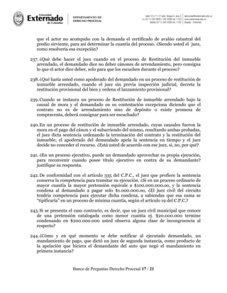 Banco de Preguntas Derecho Procesal 17 / 21
que el actor no acompaño con la demanda el certificado de avalúo catastral del
predio sirviente, para así determinar la cuantía del proceso. ¿Siendo usted el juez,
como resolvería esa excepción?
237. ¿Qué debe hacer el juez cuando en el proceso de Restitución del inmueble
arrendado, el demandado dice no deber cánones de arrendamiento, pero consigna
lo que el actor dice deber, solo para que los escuchen durante el proceso?
238.¿Qué haría usted como apoderado del demandado en un proceso de restitución de
inmueble arrendado, cuando el juez sin previa inspección judicial, decreta la
restitución provisional del bien y ordena el lanzamiento provisional?
239.Cuando se instaura un proceso de Restitución de inmueble arrendado bajo la
causal de mora y el demandado en su contestación excepciona diciendo que el
contrato no es de arrendamiento sino de depósito o existe promesa de
compraventa, deberá consignar para ser escuchado?
240.En un proceso de restitución de inmueble arrendado, cuyas causales fueron la
mora en el pago del cánon y el subarriendo del mismo, resultando ambas probadas,
el juez dicta sentencia ordenando la terminación del contrato y la restitución del
inmueble; el apoderado del demandado apela la sentencia en tiempo y el juez
decide no conceder el recurso. ¿Está usted de acuerdo con ese juez, si, no, por qué?
241. ¿En un proceso ejecutivo, puede un demandado aprovechar su propia ejecución,
para reconvenir cuando posee título ejecutivo en contra de su demandante?
justifique su respuesta.
242.De conformidad con el artículo 335 del C.P.C., el juez que profiere la sentencia
conserva la competencia para tramitar su ejecución. ¿Si en un proceso ordinario de
mayor cuantía la mayor pretensión equivale a $100.000.000.oo, y la sentencia
condena al demandado a pagar solo $1.000.000.oo, ¿El juez civil del circuito
tendría competencia para ejecutar dicha condena, a sabiendas que esa suma se
“tipificaría” en un proceso de mínima cuantía, según el artículo 19 del C.P.C.?
243.Si se presenta el caso contrario, es decir, que un juez civil municipal que conoce
de una pretensión catalogada como menor cuantía ej. $20.000.000 termine
condenando en $200.000.000 usted observa alguna clase de incongruencia al
respecto?
244.¿Cómo y en qué momento se debe notificar al ejecutado demandado, un
mandamiento de pago, que dictó un juez de segunda instancia, como producto de
la apelación que hiciera el demandante del auto que negó el mandamiento en
primera instancia?
 
