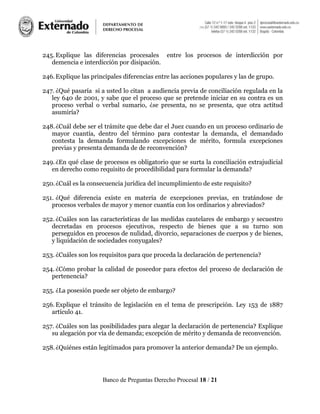 Banco de Preguntas Derecho Procesal 18 / 21
245. Explique las diferencias procesales entre los procesos de interdicción por
demencia e interdicción por disipación.
246.Explique las principales diferencias entre las acciones populares y las de grupo.
247. ¿Qué pasaría si a usted lo citan a audiencia previa de conciliación regulada en la
ley 640 de 2001, y sabe que el proceso que se pretende iniciar en su contra es un
proceso verbal o verbal sumario, ¿se presenta, no se presenta, que otra actitud
asumiría?
248.¿Cuál debe ser el trámite que debe dar el Juez cuando en un proceso ordinario de
mayor cuantía, dentro del término para contestar la demanda, el demandado
contesta la demanda formulando excepciones de mérito, formula excepciones
previas y presenta demanda de de reconvención?
249.¿En qué clase de procesos es obligatorio que se surta la conciliación extrajudicial
en derecho como requisito de procedibilidad para formular la demanda?
250.¿Cuál es la consecuencia jurídica del incumplimiento de este requisito?
251. ¿Qué diferencia existe en materia de excepciones previas, en tratándose de
procesos verbales de mayor y menor cuantía con los ordinarios y abreviados?
252. ¿Cuáles son las características de las medidas cautelares de embargo y secuestro
decretadas en procesos ejecutivos, respecto de bienes que a su turno son
perseguidos en procesos de nulidad, divorcio, separaciones de cuerpos y de bienes,
y liquidación de sociedades conyugales?
253. ¿Cuáles son los requisitos para que proceda la declaración de pertenencia?
254. ¿Cómo probar la calidad de poseedor para efectos del proceso de declaración de
pertenencia?
255. ¿La posesión puede ser objeto de embargo?
256. Explique el tránsito de legislación en el tema de prescripción. Ley 153 de 1887
artículo 41.
257. ¿Cuáles son las posibilidades para alegar la declaración de pertenencia? Explique
su alegación por vía de demanda; excepción de mérito y demanda de reconvención.
258.¿Quiénes están legitimados para promover la anterior demanda? De un ejemplo.
 