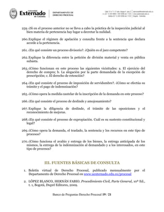 Banco de Preguntas Derecho Procesal 19 / 21
259. ¿Si en el proceso anterior no se lleva a cabo la práctica de la inspección judicial al
bien materia de pertenencia hay lugar a decretar la nulidad.
260.Explique el régimen de apelación y consulta frente a la sentencia que declara
accede a la pertenencia.
261. ¿En qué consiste un proceso divisorio?. ¿Quién es el juez competente?
262.Explique la diferencia entre la petición de división material y venta en pública
subasta.
263.¿Cómo funcionan en este proceso las siguientes vicisitudes: a. El ejercicio del
derecho de compra; b. La alegación por la parte demandada de la excepción de
prescripción; c. El derecho de retención?
264.¿En qué consiste el proceso de imposición de servidumbre?. ¿Cómo se efectúa su
trámite y el pago de indemnización?
265. ¿Cómo opera la medida cautelar de la inscripción de la demanda en este proceso?
266.¿En qué consiste el proceso de deslinde y amojonamiento?
267. Explique la diligencia de deslinde, el trámite de las oposiciones y el
reconocimiento de mejoras.
268.¿En qué consiste el proceso de expropiación. Cuál es su sustento constitucional y
legal?
269.¿Cómo opera la demanda, el traslado, la sentencia y los recursos en este tipo de
procesos?
270.¿Cómo funciona el avalúo y entrega de los bienes, la entrega anticipada de los
mismos, la entrega de la indemnización al demandado y a los interesados, en este
tipo de procesos?
IIIIII.. FFUUEENNTTEESS BBÁÁSSIICCAASS DDEE CCOONNSSUULLTTAA
1. Boletín virtual de Derecho Procesal, publicado mensualmente por el
Departamento de Derecho Procesal en www.uexternado.edu.co/procesal
2. LÓPEZ BLANCO, HERNÁN FABIO. Procedimiento Civil, Parte General, 10ª Ed.,
t. 1, Bogotá, Dupré Editores, 2009.
 