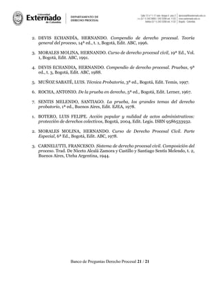 Banco de Preguntas Derecho Procesal 21 / 21
2. DEVIS ECHANDÍA, HERNANDO. Compendio de derecho procesal. Teoría
general del proceso, 14ª ed., t. 1, Bogotá, Edit. ABC, 1996.
3. MORALES MOLINA, HERNANDO. Curso de derecho procesal civil, 19ª Ed., Vol.
1, Bogotá, Edit. ABC, 1991.
4. DEVIS ECHANDIA, HERNANDO. Compendio de derecho procesal. Pruebas, 9ª
ed., t. 3, Bogotá, Edit. ABC, 1988.
5. MUÑOZ SABATÉ, LUIS. Técnica Probatoria, 3ª ed., Bogotá, Edit. Temis, 1997.
6. ROCHA, ANTONIO. De la prueba en derecho, 5ª ed., Bogotá, Edit. Lerner, 1967.
7. SENTIS MELENDO, SANTIAGO. La prueba, los grandes temas del derecho
probatorio, 1ª ed., Buenos Aires, Edit. EJEA, 1978.
1. BOTERO, LUIS FELIPE. Acción popular y nulidad de actos administrativos:
protección de derechos colectivos, Bogotá, 2004, Edit. Legis. ISBN 9586533932.
2. MORALES MOLINA, HERNANDO. Curso de Derecho Procesal Civil. Parte
Especial, 6ª Ed., Bogotá, Edit. ABC, 1978.
3. CARNELUTTI, FRANCESCO. Sistema de derecho procesal civil. Composición del
proceso. Trad. De Niceto Alcalá Zamora y Castillo y Santiago Sentís Melendo, t. 2,
Buenos Aires, Uteha Argentina, 1944.
 