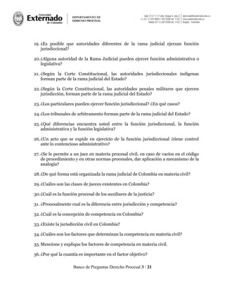 Banco de Preguntas Derecho Procesal 3 / 21
19. ¿Es posible que autoridades diferentes de la rama judicial ejerzan función
jurisdiccional?
20.¿Alguna autoridad de la Rama Judicial pueden ejercer función administrativa o
legislativa?
21. ¿Según la Corte Constitucional, las autoridades jurisdiccionales indígenas
forman parte de la rama judicial del Estado?
22.¿Según la Corte Constitucional, las autoridades penales militares que ejercen
jurisdicción, forman parte de la rama judicial del Estado?
23.¿Los particulares pueden ejercer función jurisdiccional? ¿En qué casos?
24.¿Los tribunales de arbitramento forman parte de la rama judicial del Estado?
25.¿Qué diferencias encuentra usted entre la función jurisdiccional, la función
administrativa y la función legislativa?
26.¿Un acto que se expide en ejercicio de la función jurisdiccional ¿tiene control
ante lo contencioso administrativo?
27. ¿Se le permite a un juez en materia procesal civil, en caso de vacíos en el código
de procedimiento y en otras normas procesales, dar aplicación a mecanismo de la
analogía?
28.¿De qué forma está organizada la rama judicial de Colombia en materia civil?
29.¿Cuáles son las clases de jueces existentes en Colombia?
30.¿Cuál es la función procesal de los auxiliares de la justicia?
31. ¿Procesalmente cual es la diferencia entre jurisdicción y competencia?
32.¿Cuál es la concepción de competencia en Colombia?
33.¿Existe la jurisdicción civil en Colombia?
34.¿Cuáles son los factores que determinan la competencia en materia civil?
35.Mencione y explique los factores de competencia en materia civil.
36.¿Por qué la cuantía es importante en el factor objetivo?
 