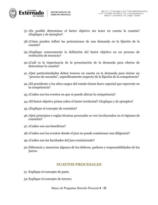 Banco de Preguntas Derecho Procesal 4 / 21
37. ¿Es posible determinar el factor objetivo sin tener en cuenta la cuantía?
¿Explique y de ejemplos?
38.¿Cómo pueden influir las pretensiones de una demanda en la fijación de la
cuantía?
39.¿Explique someramente la definición del factor objetivo en un proceso de
restitución de tenencia?
40.¿Cuál es la importancia de la presentación de la demanda para efectos de
determinar la cuantía?
41. ¿Qué particularidades deben tenerse en cuenta en la demanda para iniciar un
“proceso de sucesión”, específicamente respecto de la fijación de la competencia?
42.¿El presidente o los altos cargos del estado tienen fuero especial que repercute en
la competencia?
43.¿Cuáles son los eventos en que se puede alterar la competencia?
44.¿El factor objetivo prima sobre el factor territorial? ¿Explique y de ejemplos?
45.¿Explique el concepto de comisión?
46.¿Qué principios o reglas técnicas procesales se ven involucrados en el régimen de
comisión?
47. ¿Cuáles son sus beneficios?
48.¿Cuáles son los eventos donde el juez no puede comisionar una diligencia?
49.¿Cuáles son las facultades del juez comisionado?
50.Diferencie y mencione algunos de los deberes, poderes y responsabilidades de los
jueces.
SSUUJJEETTOOSS PPRROOCCEESSAALLEESS
51. Explique el concepto de parte.
52.Explique el concepto de tercero.
 