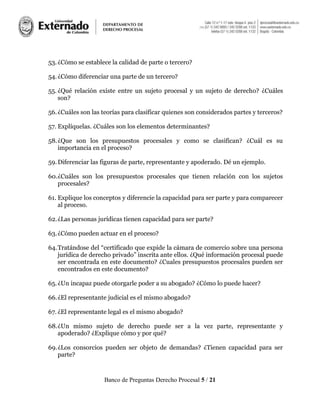 Banco de Preguntas Derecho Procesal 5 / 21
53.¿Cómo se establece la calidad de parte o tercero?
54.¿Cómo diferenciar una parte de un tercero?
55. ¿Qué relación existe entre un sujeto procesal y un sujeto de derecho? ¿Cuáles
son?
56.¿Cuáles son las teorías para clasificar quienes son considerados partes y terceros?
57. Explíquelas. ¿Cuáles son los elementos determinantes?
58.¿Que son los presupuestos procesales y como se clasifican? ¿Cuál es su
importancia en el proceso?
59.Diferenciar las figuras de parte, representante y apoderado. Dé un ejemplo.
60.¿Cuáles son los presupuestos procesales que tienen relación con los sujetos
procesales?
61. Explique los conceptos y diferencie la capacidad para ser parte y para comparecer
al proceso.
62.¿Las personas jurídicas tienen capacidad para ser parte?
63.¿Cómo pueden actuar en el proceso?
64.Tratándose del “certificado que expide la cámara de comercio sobre una persona
jurídica de derecho privado” inscrita ante ellos. ¿Qué información procesal puede
ser encontrada en este documento? ¿Cuales presupuestos procesales pueden ser
encontrados en este documento?
65.¿Un incapaz puede otorgarle poder a su abogado? ¿Cómo lo puede hacer?
66.¿El representante judicial es el mismo abogado?
67. ¿El representante legal es el mismo abogado?
68.¿Un mismo sujeto de derecho puede ser a la vez parte, representante y
apoderado? ¿Explique cómo y por qué?
69.¿Los consorcios pueden ser objeto de demandas? ¿Tienen capacidad para ser
parte?
 