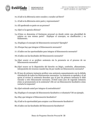 Banco de Preguntas Derecho Procesal 6 / 21
70.¿Cuál es la diferencia entre curador y curador ad litem?
71. ¿Cuál es la diferencia entre parte y representante?
72. ¿El apoderado es parte en un proceso?
73. ¿Qué es la agencia oficiosa?
74. ¿Cómo se denomina el fenómeno procesal en donde existe una pluralidad de
sujetos en una misma parte? Explique el concepto, su clasificación y su
findamento.
75. ¿Explique el concepto de litisconsorcio necesario? Ejemplo?
76. ¿Porque hay que integrar el litisconsorcio necesario?
77. ¿Cuáles son las oportunidades para integrar al litisconsorcio necesario?
78.¿Cuáles son las facultades del litisconsorcio necesario?
79. ¿Qué ocurre si se profiere sentencia sin la presencia en el proceso de un
litisconsorcio necesario?
80.¿Qué ocurre en la disposición del derecho en litigio, confesión, allanamiento,
interposición de recursos cuando hay de por medio un litisconsorcio necesario?
81. El juez de primera instancia profiere una sentencia supuestamente con la debida
vinculación de todos los litisconsortes necesarios. La sentencia es apelada y el ad
quem al revisar la sentencia descubre que al juez de primera instancia le faltó
vincular a otro litisconsorte necesario. ¿Usted como juez de segunda instancia
cómo se pronunciaría en la sentencia? ¿De ser un litisconsorcio facultativo cómo
variaría la respuesta?
82.¿Qué entiende usted por integrar el contradictorio?
83.¿Explique el concepto de litisconsorcio facultativo o voluntario? Dé un ejemplo.
84.¿Hay que integrar el litisconsorcio facultativo?
85.¿Cuál es la oportunidad para aceptar a un litisconsorte facultativo?
86.¿Cuáles son las facultades del litisconsorcio facultativo?
 