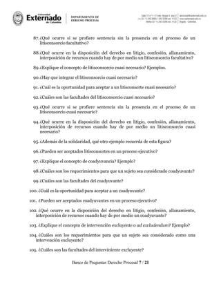 Banco de Preguntas Derecho Procesal 7 / 21
87.¿Qué ocurre si se profiere sentencia sin la presencia en el proceso de un
litisconsorcio facultativo?
88.¿Qué ocurre en la disposición del derecho en litigio, confesión, allanamiento,
interposición de recursos cuando hay de por medio un litisconsorcio facultativo?
89.¿Explique el concepto de litisconsorcio cuasi necesario? Ejemplos.
90.¿Hay que integrar el litisconsorcio cuasi necesario?
91. ¿Cuál es la oportunidad para aceptar a un litisconsorte cuasi necesario?
92.¿Cuáles son las facultades del litisconsorcio cuasi necesario?
93.¿Qué ocurre si se profiere sentencia sin la presencia en el proceso de un
litisconsorcio cuasi necesario?
94.¿Qué ocurre en la disposición del derecho en litigio, confesión, allanamiento,
interposición de recursos cuando hay de por medio un litisconsorcio cuasi
necesario?
95.¿Además de la solidaridad, qué otro ejemplo recuerda de esta figura?
96.¿Pueden ser aceptados litisconsortes en un proceso ejecutivo?
97. ¿Explique el concepto de coadyuvancia? Ejemplo?
98.¿Cuáles son los requerimientos para que un sujeto sea considerado coadyuvante?
99.¿Cuáles son las facultades del coadyuvante?
100. ¿Cuál es la oportunidad para aceptar a un coadyuvante?
101. ¿Pueden ser aceptados coadyuvantes en un proceso ejecutivo?
102. ¿Qué ocurre en la disposición del derecho en litigio, confesión, allanamiento,
interposición de recursos cuando hay de por medio un coadyuvante?
103. ¿Explique el concepto de intervención excluyente o ad excludendum? Ejemplo?
104. ¿Cuáles son los requerimientos para que un sujeto sea considerado como una
intervención excluyente?
105. ¿Cuáles son las facultades del interviniente excluyente?
 