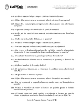 Banco de Preguntas Derecho Procesal 8 / 21
106. ¿Cuál es la oportunidad para aceptar a un interviniente excluyente?
107. ¿El juez debe pronunciarse en la sentencia sobre la intervención excluyente?
108. ¿El juez debe examinar primero la pretensión del demandante o del interviniente
excluyente?
109. ¿Explique el concepto de llamamiento en garantía? Ejemplo?
110. ¿Cuáles son los requerimientos para que un sujeto sea considerado llamado en
garantía?
111. ¿Cuáles son las facultades del llamado en garantía?
112. ¿Cuál es la oportunidad para aceptar a un llamado en garantía?
113. ¿Puede ser aceptado un llamado en garantía en un proceso ejecutivo?
114. ¿Qué ocurre en la disposición del derecho en litigio, confesión, allanamiento,
interposición de recursos cuando hay de por medio un llamado en garantía?
115. ¿Puede haber llamamiento en garantía por parte del demandante?
116. ¿Cuál es la relación existente entre el llamamiento en garantía y la denuncia del
pleito?
117. ¿Cuál es el beneficio de denunciar el pleito?
118. ¿De qué clase de litisconsorcio se refieren en el penúltimo inciso del artículo 56
del C.P.C.?
119. ¿De qué manera se denuncia el pleito?
120. ¿El juez debe pronunciarse en la sentencia sobre el llamamiento en garantía?
121. ¿Por qué y para qué se suspende el proceso cuando ocurre un llamamiento en
garantía?
122. ¿Cuándo es vinculado al proceso el llamado en garantía, puede el llamante
desvincularse del proceso?
123. ¿El llamado en garantía puede conciliar en nombre de su llamante por tener las
mismas facultades de aquel según el penúltimo inciso del artículo 56 del C.P.C.?
 