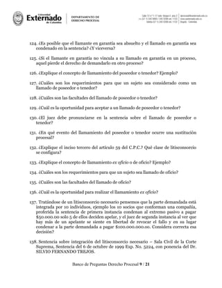 Banco de Preguntas Derecho Procesal 9 / 21
124. ¿Es posible que el llamante en garantía sea absuelto y el llamado en garantía sea
condenado en la sentencia? ¿Y viceversa?
125. ¿Si el llamante en garantía no vincula a su llamado en garantía en un proceso,
aquel pierde el derecho de demandarlo en otro proceso?
126. ¿Explique el concepto de llamamiento del poseedor o tenedor? Ejemplo?
127. ¿Cuáles son los requerimientos para que un sujeto sea considerado como un
llamado de poseedor o tenedor?
128. ¿Cuáles son las facultades del llamado de poseedor o tenedor?
129. ¿Cuál es la oportunidad para aceptar a un llamado de poseedor o tenedor?
130. ¿El juez debe pronunciarse en la sentencia sobre el llamado de poseedor o
tenedor?
131. ¿En qué evento del llamamiento del poseedor o tenedor ocurre una sustitución
procesal?
132. ¿Explique el inciso tercero del artículo 59 del C.P.C.? Qué clase de litisconsorcio
se configura?
133. ¿Explique el concepto de llamamiento ex oficio o de oficio? Ejemplo?
134. ¿Cuáles son los requerimientos para que un sujeto sea llamado de oficio?
135. ¿Cuáles son las facultades del llamado de oficio?
136. ¿Cuál es la oportunidad para realizar el llamamiento ex oficio?
137. Tratándose de un litisconsorcio necesario pensemos que la parte demandada está
integrada por 10 individuos, ejemplo los 10 socios que conforman una compañía,
proferida la sentencia de primera instancia condenan al extremo pasivo a pagar
$50.000.00 solo 5 de ellos deciden apelar, y el juez de segunda instancia al ver que
hay más de un apelante se siente en libertad de revocar el fallo y en su lugar
condenar a la parte demandada a pagar $100.000.000.oo. Considera correcta esa
decisión?
138. Sentencia sobre integración del litisconsorcio necesario – Sala Civil de la Corte
Suprema, Sentencia del 6 de octubre de 1999 Exp. No. 5224, con ponencia del Dr.
SILVIO FERNANDO TREJOS.
 