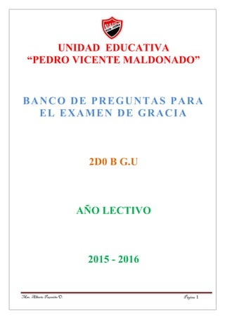 Página 1Msc. Alberto Pazmiño O.
UNIDAD EDUCATIVA
“PEDRO VICENTE MALDONADO”
BANCO DE PREGUNTAS PARA
EL EXAMEN DE GRACIA
2D0 B G.U
AÑO LECTIVO
2015 - 2016
 