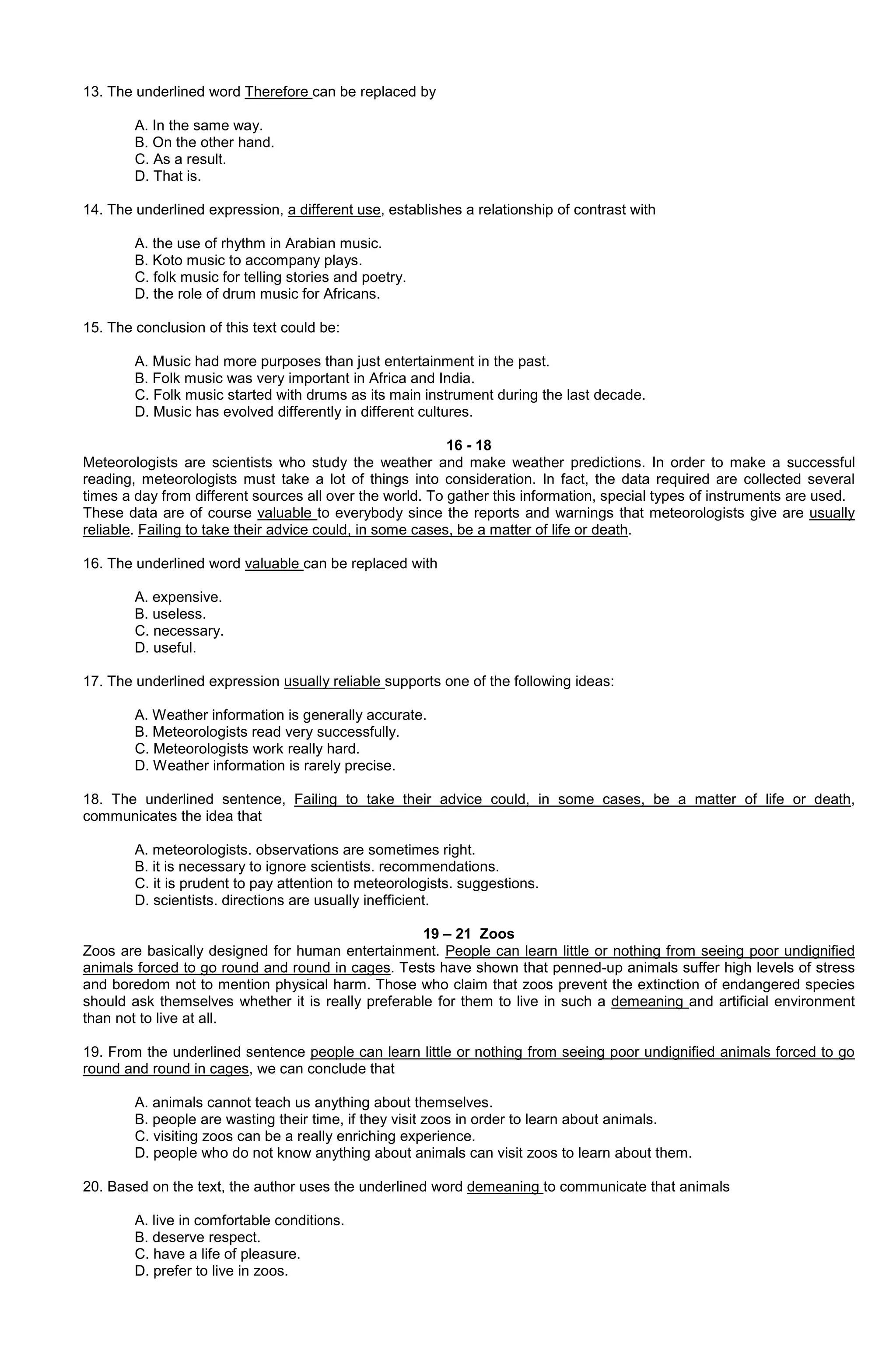 13. The underlined word Therefore can be replaced by
A. In the same way.
B. On the other hand.
C. As a result.
D. That is.
14. The underlined expression, a different use, establishes a relationship of contrast with
A. the use of rhythm in Arabian music.
B. Koto music to accompany plays.
C. folk music for telling stories and poetry.
D. the role of drum music for Africans.
15. The conclusion of this text could be:
A. Music had more purposes than just entertainment in the past.
B. Folk music was very important in Africa and India.
C. Folk music started with drums as its main instrument during the last decade.
D. Music has evolved differently in different cultures.
16 - 18
Meteorologists are scientists who study the weather and make weather predictions. In order to make a successful
reading, meteorologists must take a lot of things into consideration. In fact, the data required are collected several
times a day from different sources all over the world. To gather this information, special types of instruments are used.
These data are of course valuable to everybody since the reports and warnings that meteorologists give are usually
reliable. Failing to take their advice could, in some cases, be a matter of life or death.
16. The underlined word valuable can be replaced with
A. expensive.
B. useless.
C. necessary.
D. useful.
17. The underlined expression usually reliable supports one of the following ideas:
A. Weather information is generally accurate.
B. Meteorologists read very successfully.
C. Meteorologists work really hard.
D. Weather information is rarely precise.
18. The underlined sentence, Failing to take their advice could, in some cases, be a matter of life or death,
communicates the idea that
A. meteorologists. observations are sometimes right.
B. it is necessary to ignore scientists. recommendations.
C. it is prudent to pay attention to meteorologists. suggestions.
D. scientists. directions are usually inefficient.
19 – 21 Zoos
Zoos are basically designed for human entertainment. People can learn little or nothing from seeing poor undignified
animals forced to go round and round in cages. Tests have shown that penned-up animals suffer high levels of stress
and boredom not to mention physical harm. Those who claim that zoos prevent the extinction of endangered species
should ask themselves whether it is really preferable for them to live in such a demeaning and artificial environment
than not to live at all.
19. From the underlined sentence people can learn little or nothing from seeing poor undignified animals forced to go
round and round in cages, we can conclude that
A. animals cannot teach us anything about themselves.
B. people are wasting their time, if they visit zoos in order to learn about animals.
C. visiting zoos can be a really enriching experience.
D. people who do not know anything about animals can visit zoos to learn about them.
20. Based on the text, the author uses the underlined word demeaning to communicate that animals
A. live in comfortable conditions.
B. deserve respect.
C. have a life of pleasure.
D. prefer to live in zoos.

 