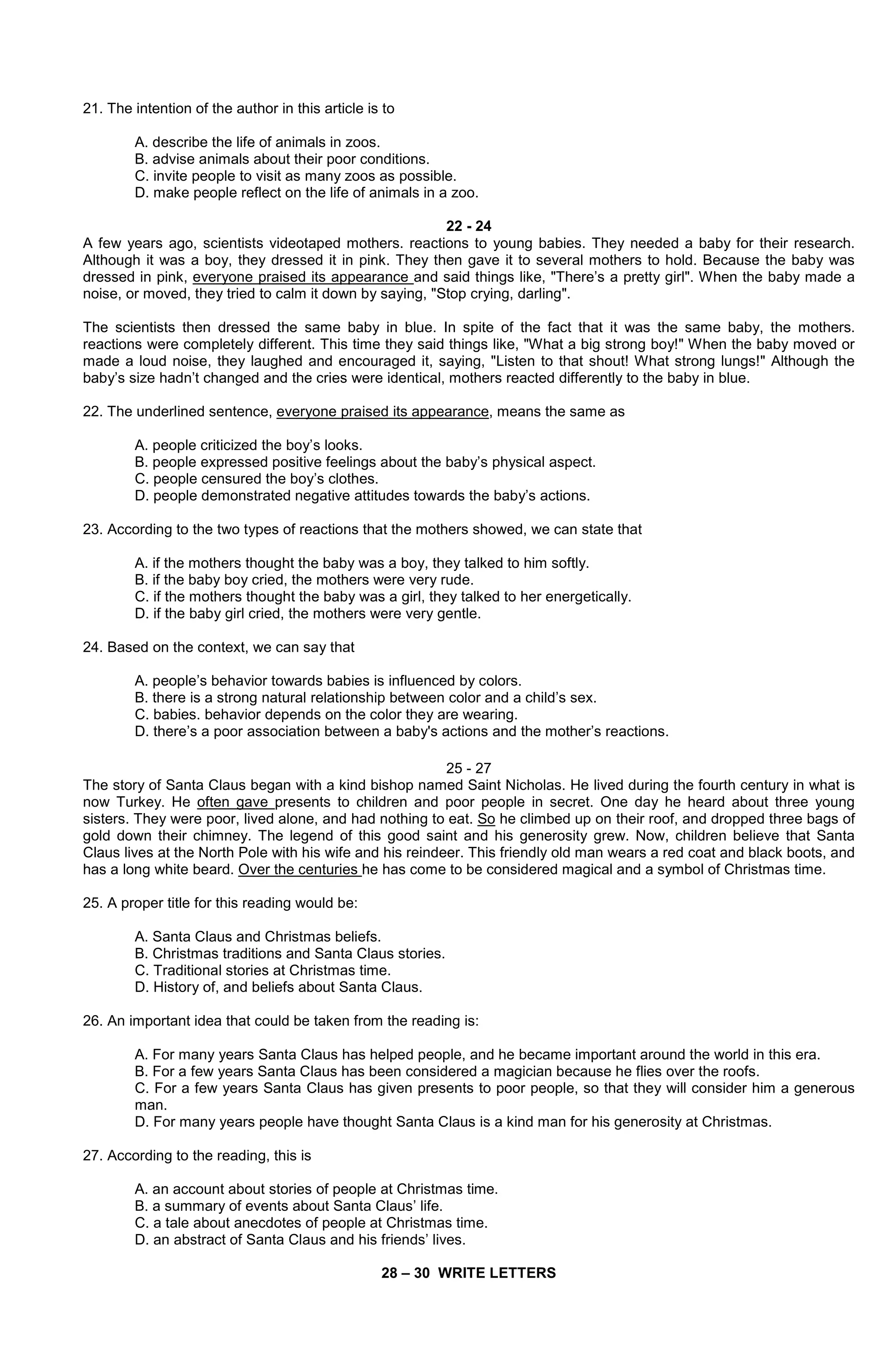 21. The intention of the author in this article is to
A. describe the life of animals in zoos.
B. advise animals about their poor conditions.
C. invite people to visit as many zoos as possible.
D. make people reflect on the life of animals in a zoo.
22 - 24
A few years ago, scientists videotaped mothers. reactions to young babies. They needed a baby for their research.
Although it was a boy, they dressed it in pink. They then gave it to several mothers to hold. Because the baby was
dressed in pink, everyone praised its appearance and said things like, "There’s a pretty girl". When the baby made a
noise, or moved, they tried to calm it down by saying, "Stop crying, darling".
The scientists then dressed the same baby in blue. In spite of the fact that it was the same baby, the mothers.
reactions were completely different. This time they said things like, "What a big strong boy!" When the baby moved or
made a loud noise, they laughed and encouraged it, saying, "Listen to that shout! What strong lungs!" Although the
baby’s size hadn’t changed and the cries were identical, mothers reacted differently to the baby in blue.
22. The underlined sentence, everyone praised its appearance, means the same as
A. people criticized the boy’s looks.
B. people expressed positive feelings about the baby’s physical aspect.
C. people censured the boy’s clothes.
D. people demonstrated negative attitudes towards the baby’s actions.
23. According to the two types of reactions that the mothers showed, we can state that
A. if the mothers thought the baby was a boy, they talked to him softly.
B. if the baby boy cried, the mothers were very rude.
C. if the mothers thought the baby was a girl, they talked to her energetically.
D. if the baby girl cried, the mothers were very gentle.
24. Based on the context, we can say that
A. people’s behavior towards babies is influenced by colors.
B. there is a strong natural relationship between color and a child’s sex.
C. babies. behavior depends on the color they are wearing.
D. there’s a poor association between a baby's actions and the mother’s reactions.
25 - 27
The story of Santa Claus began with a kind bishop named Saint Nicholas. He lived during the fourth century in what is
now Turkey. He often gave presents to children and poor people in secret. One day he heard about three young
sisters. They were poor, lived alone, and had nothing to eat. So he climbed up on their roof, and dropped three bags of
gold down their chimney. The legend of this good saint and his generosity grew. Now, children believe that Santa
Claus lives at the North Pole with his wife and his reindeer. This friendly old man wears a red coat and black boots, and
has a long white beard. Over the centuries he has come to be considered magical and a symbol of Christmas time.
25. A proper title for this reading would be:
A. Santa Claus and Christmas beliefs.
B. Christmas traditions and Santa Claus stories.
C. Traditional stories at Christmas time.
D. History of, and beliefs about Santa Claus.
26. An important idea that could be taken from the reading is:
A. For many years Santa Claus has helped people, and he became important around the world in this era.
B. For a few years Santa Claus has been considered a magician because he flies over the roofs.
C. For a few years Santa Claus has given presents to poor people, so that they will consider him a generous
man.
D. For many years people have thought Santa Claus is a kind man for his generosity at Christmas.
27. According to the reading, this is
A. an account about stories of people at Christmas time.
B. a summary of events about Santa Claus’ life.
C. a tale about anecdotes of people at Christmas time.
D. an abstract of Santa Claus and his friends’ lives.
28 – 30 WRITE LETTERS

 