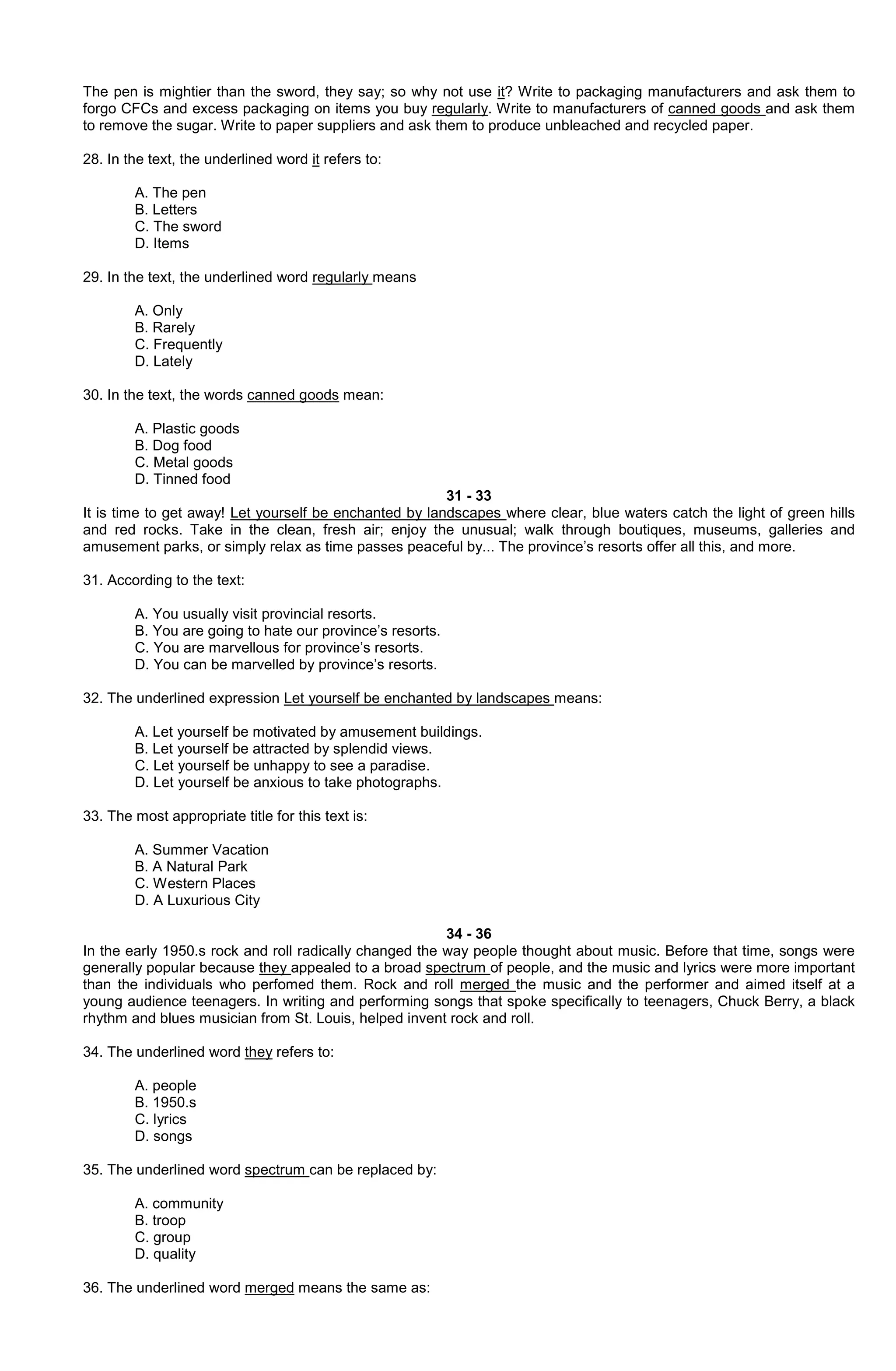 The pen is mightier than the sword, they say; so why not use it? Write to packaging manufacturers and ask them to
forgo CFCs and excess packaging on items you buy regularly. Write to manufacturers of canned goods and ask them
to remove the sugar. Write to paper suppliers and ask them to produce unbleached and recycled paper.
28. In the text, the underlined word it refers to:
A. The pen
B. Letters
C. The sword
D. Items
29. In the text, the underlined word regularly means
A. Only
B. Rarely
C. Frequently
D. Lately
30. In the text, the words canned goods mean:
A. Plastic goods
B. Dog food
C. Metal goods
D. Tinned food
31 - 33
It is time to get away! Let yourself be enchanted by landscapes where clear, blue waters catch the light of green hills
and red rocks. Take in the clean, fresh air; enjoy the unusual; walk through boutiques, museums, galleries and
amusement parks, or simply relax as time passes peaceful by... The province’s resorts offer all this, and more.
31. According to the text:
A. You usually visit provincial resorts.
B. You are going to hate our province’s resorts.
C. You are marvellous for province’s resorts.
D. You can be marvelled by province’s resorts.
32. The underlined expression Let yourself be enchanted by landscapes means:
A. Let yourself be motivated by amusement buildings.
B. Let yourself be attracted by splendid views.
C. Let yourself be unhappy to see a paradise.
D. Let yourself be anxious to take photographs.
33. The most appropriate title for this text is:
A. Summer Vacation
B. A Natural Park
C. Western Places
D. A Luxurious City
34 - 36
In the early 1950.s rock and roll radically changed the way people thought about music. Before that time, songs were
generally popular because they appealed to a broad spectrum of people, and the music and lyrics were more important
than the individuals who perfomed them. Rock and roll merged the music and the performer and aimed itself at a
young audience teenagers. In writing and performing songs that spoke specifically to teenagers, Chuck Berry, a black
rhythm and blues musician from St. Louis, helped invent rock and roll.
34. The underlined word they refers to:
A. people
B. 1950.s
C. lyrics
D. songs
35. The underlined word spectrum can be replaced by:
A. community
B. troop
C. group
D. quality
36. The underlined word merged means the same as:

 