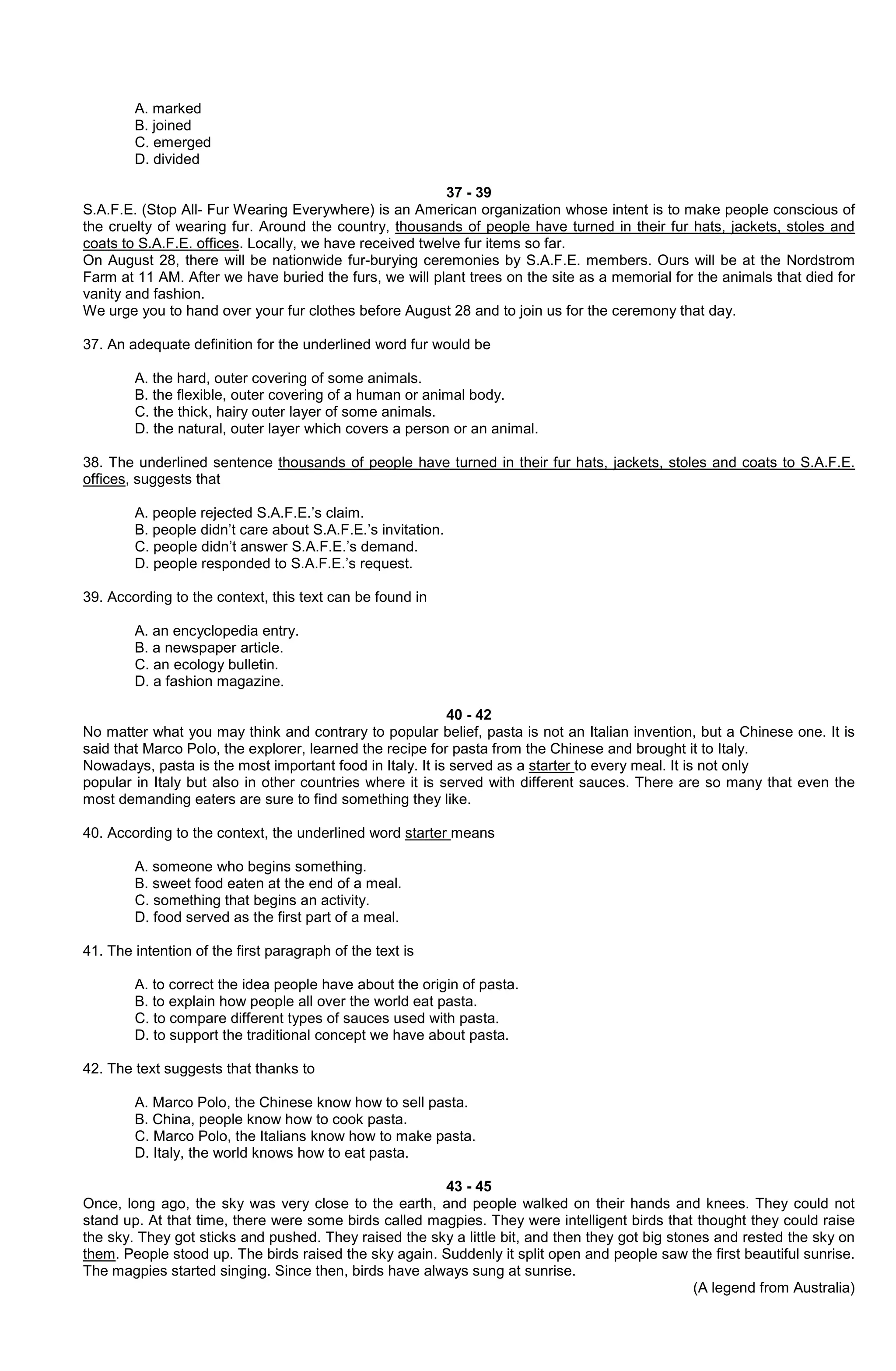 A. marked
B. joined
C. emerged
D. divided
37 - 39
S.A.F.E. (Stop All- Fur Wearing Everywhere) is an American organization whose intent is to make people conscious of
the cruelty of wearing fur. Around the country, thousands of people have turned in their fur hats, jackets, stoles and
coats to S.A.F.E. offices. Locally, we have received twelve fur items so far.
On August 28, there will be nationwide fur-burying ceremonies by S.A.F.E. members. Ours will be at the Nordstrom
Farm at 11 AM. After we have buried the furs, we will plant trees on the site as a memorial for the animals that died for
vanity and fashion.
We urge you to hand over your fur clothes before August 28 and to join us for the ceremony that day.
37. An adequate definition for the underlined word fur would be
A. the hard, outer covering of some animals.
B. the flexible, outer covering of a human or animal body.
C. the thick, hairy outer layer of some animals.
D. the natural, outer layer which covers a person or an animal.
38. The underlined sentence thousands of people have turned in their fur hats, jackets, stoles and coats to S.A.F.E.
offices, suggests that
A. people rejected S.A.F.E.’s claim.
B. people didn’t care about S.A.F.E.’s invitation.
C. people didn’t answer S.A.F.E.’s demand.
D. people responded to S.A.F.E.’s request.
39. According to the context, this text can be found in
A. an encyclopedia entry.
B. a newspaper article.
C. an ecology bulletin.
D. a fashion magazine.
40 - 42
No matter what you may think and contrary to popular belief, pasta is not an Italian invention, but a Chinese one. It is
said that Marco Polo, the explorer, learned the recipe for pasta from the Chinese and brought it to Italy.
Nowadays, pasta is the most important food in Italy. It is served as a starter to every meal. It is not only
popular in Italy but also in other countries where it is served with different sauces. There are so many that even the
most demanding eaters are sure to find something they like.
40. According to the context, the underlined word starter means
A. someone who begins something.
B. sweet food eaten at the end of a meal.
C. something that begins an activity.
D. food served as the first part of a meal.
41. The intention of the first paragraph of the text is
A. to correct the idea people have about the origin of pasta.
B. to explain how people all over the world eat pasta.
C. to compare different types of sauces used with pasta.
D. to support the traditional concept we have about pasta.
42. The text suggests that thanks to
A. Marco Polo, the Chinese know how to sell pasta.
B. China, people know how to cook pasta.
C. Marco Polo, the Italians know how to make pasta.
D. Italy, the world knows how to eat pasta.
43 - 45
Once, long ago, the sky was very close to the earth, and people walked on their hands and knees. They could not
stand up. At that time, there were some birds called magpies. They were intelligent birds that thought they could raise
the sky. They got sticks and pushed. They raised the sky a little bit, and then they got big stones and rested the sky on
them. People stood up. The birds raised the sky again. Suddenly it split open and people saw the first beautiful sunrise.
The magpies started singing. Since then, birds have always sung at sunrise.
(A legend from Australia)

 