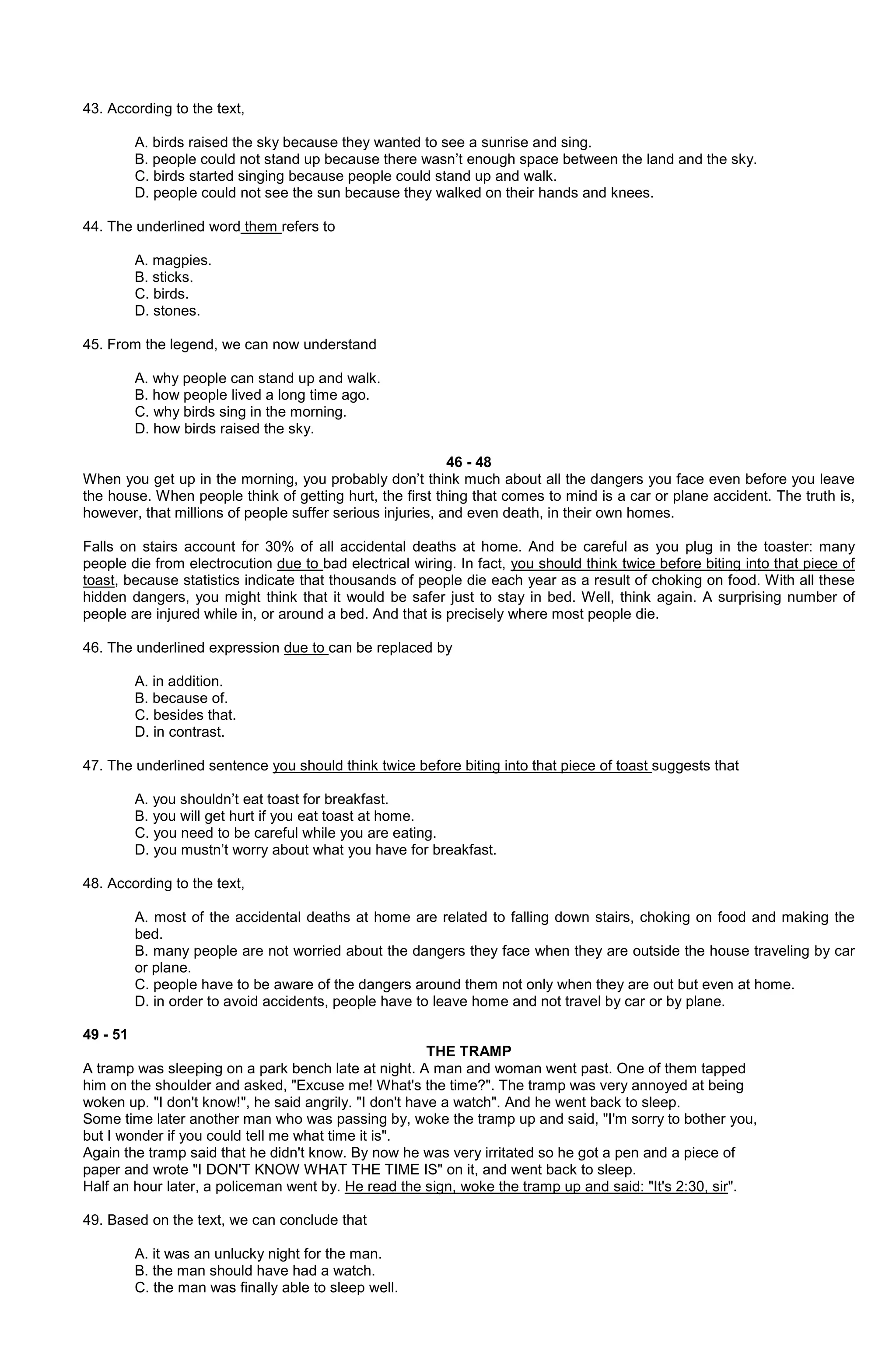 43. According to the text,
A. birds raised the sky because they wanted to see a sunrise and sing.
B. people could not stand up because there wasn’t enough space between the land and the sky.
C. birds started singing because people could stand up and walk.
D. people could not see the sun because they walked on their hands and knees.
44. The underlined word them refers to
A. magpies.
B. sticks.
C. birds.
D. stones.
45. From the legend, we can now understand
A. why people can stand up and walk.
B. how people lived a long time ago.
C. why birds sing in the morning.
D. how birds raised the sky.
46 - 48
When you get up in the morning, you probably don’t think much about all the dangers you face even before you leave
the house. When people think of getting hurt, the first thing that comes to mind is a car or plane accident. The truth is,
however, that millions of people suffer serious injuries, and even death, in their own homes.
Falls on stairs account for 30% of all accidental deaths at home. And be careful as you plug in the toaster: many
people die from electrocution due to bad electrical wiring. In fact, you should think twice before biting into that piece of
toast, because statistics indicate that thousands of people die each year as a result of choking on food. With all these
hidden dangers, you might think that it would be safer just to stay in bed. Well, think again. A surprising number of
people are injured while in, or around a bed. And that is precisely where most people die.
46. The underlined expression due to can be replaced by
A. in addition.
B. because of.
C. besides that.
D. in contrast.
47. The underlined sentence you should think twice before biting into that piece of toast suggests that
A. you shouldn’t eat toast for breakfast.
B. you will get hurt if you eat toast at home.
C. you need to be careful while you are eating.
D. you mustn’t worry about what you have for breakfast.
48. According to the text,
A. most of the accidental deaths at home are related to falling down stairs, choking on food and making the
bed.
B. many people are not worried about the dangers they face when they are outside the house traveling by car
or plane.
C. people have to be aware of the dangers around them not only when they are out but even at home.
D. in order to avoid accidents, people have to leave home and not travel by car or by plane.
49 - 51
THE TRAMP
A tramp was sleeping on a park bench late at night. A man and woman went past. One of them tapped
him on the shoulder and asked, "Excuse me! What's the time?". The tramp was very annoyed at being
woken up. "I don't know!", he said angrily. "I don't have a watch". And he went back to sleep.
Some time later another man who was passing by, woke the tramp up and said, "I'm sorry to bother you,
but I wonder if you could tell me what time it is".
Again the tramp said that he didn't know. By now he was very irritated so he got a pen and a piece of
paper and wrote "I DON'T KNOW WHAT THE TIME IS" on it, and went back to sleep.
Half an hour later, a policeman went by. He read the sign, woke the tramp up and said: "It's 2:30, sir".
49. Based on the text, we can conclude that
A. it was an unlucky night for the man.
B. the man should have had a watch.
C. the man was finally able to sleep well.

 