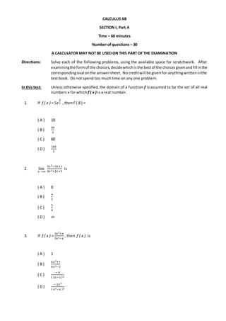 CALCULUS AB
SECTION I, Part A
Time – 60 minutes
Number of questions – 30
A CALCULATOR MAY NOT BE USED ON THIS PART OF THE EXAMINATION
Directions: Solve each of the following problems, using the available space for scratchwork. After
examiningthe formof the choices,decidewhichisthe bestof the choicesgivenandfill inthe
correspondingoval onthe answersheet. No creditwill be givenfor anythingwritteninthe
test book. Do not spend too much time on any one problem.
In this test: Unless otherwise specified, the domain of a function f is assumed to be the set of all real
numbers x for which f ( x ) is a real number.
1. If f ( x ) = 5𝑥
4
3 , then f´( 8 ) =
( A ) 10
( B )
40
3
( C ) 80
( D )
160
3
2. lim⁡⁡
𝑥⁡→∞⁡
5𝑥2−3𝑥+1
4𝑥2+2𝑥+5
is
( A ) 0
( B )
4
5
( C )
5
4
( D ) ∞
3. If f ( x ) =
3𝑥2+𝑥
3𝑥2−𝑥
, then f´( x ) is
( A ) 1
( B )
6𝑥2+1
6𝑥2−1
( C )
−⁡6
(⁡3𝑥−1⁡)2
( D )
−⁡2𝑥2
(⁡𝑥2−𝑥⁡)2
 