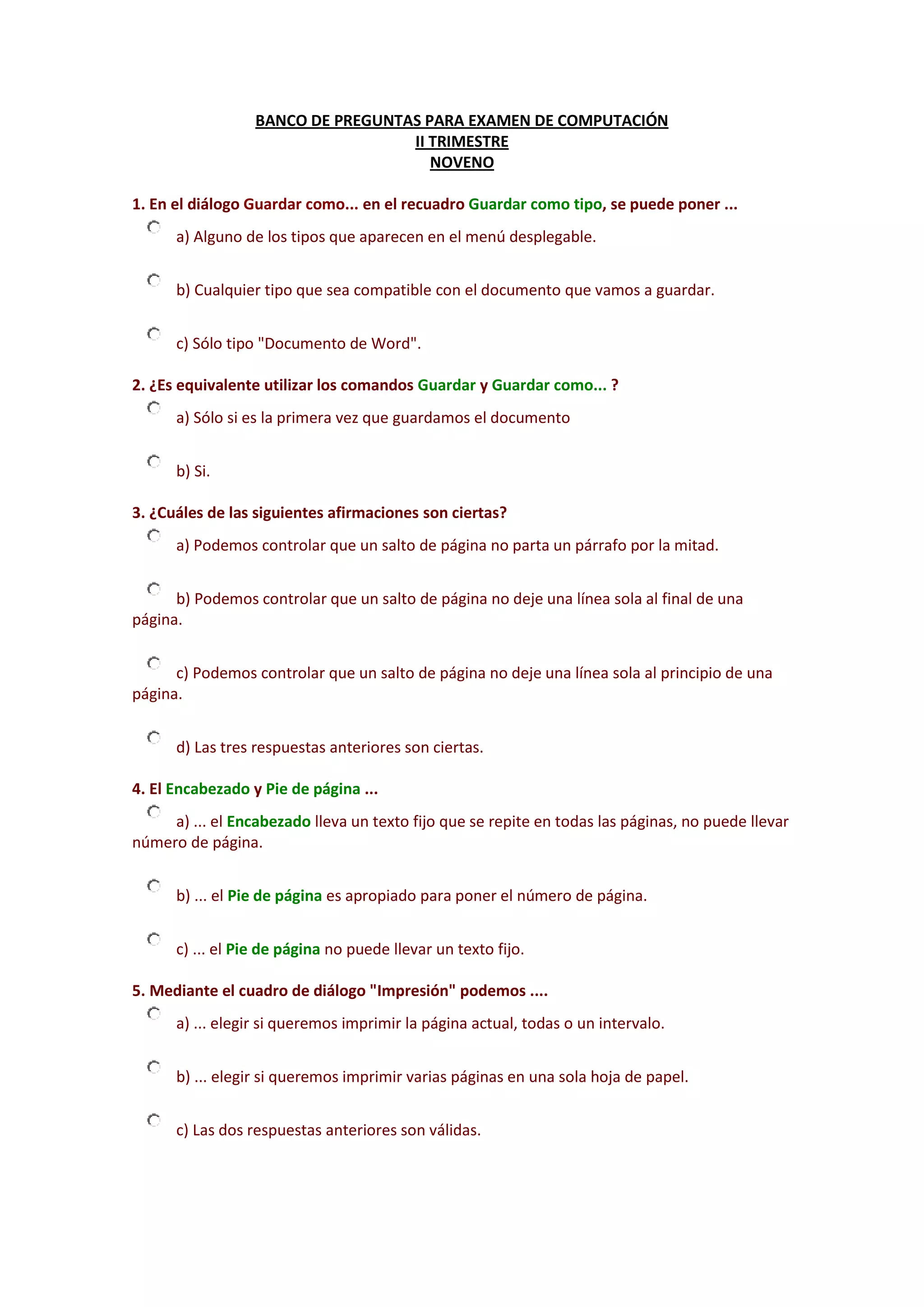 BANCO DE PREGUNTAS PARA EXAMEN DE COMPUTACIÓN<br />II TRIMESTRE<br />NOVENO<br />1. En el diálogo Guardar como... en el recuadro Guardar como tipo, se puede poner ...a) Alguno de los tipos que aparecen en el menú desplegable.b) Cualquier tipo que sea compatible con el documento que vamos a guardar.c) Sólo tipo \"
Documento de Word\"
.<br />2. ¿Es equivalente utilizar los comandos Guardar y Guardar como... ?a) Sólo si es la primera vez que guardamos el documentob) Si.<br />3. ¿Cuáles de las siguientes afirmaciones son ciertas?a) Podemos controlar que un salto de página no parta un párrafo por la mitad.b) Podemos controlar que un salto de página no deje una línea sola al final de una página.c) Podemos controlar que un salto de página no deje una línea sola al principio de una página.d) Las tres respuestas anteriores son ciertas.<br />4. El Encabezado y Pie de página ...a) ... el Encabezado lleva un texto fijo que se repite en todas las páginas, no puede llevar número de página.b) ... el Pie de página es apropiado para poner el número de página.c) ... el Pie de página no puede llevar un texto fijo.<br />5. Mediante el cuadro de diálogo \"
Impresión\"
podemos ....a) ... elegir si queremos imprimir la página actual, todas o un intervalo. b) ... elegir si queremos imprimir varias páginas en una sola hoja de papel.c) Las dos respuestas anteriores son válidas.<br />