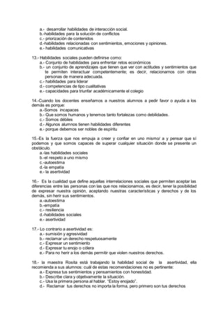 a.- desarrollar habilidades de interacción social.
b.-habilidades para la solución de conflictos
c.- priorización de contenidos
d.-habilidades relacionadas con sentimientos, emociones y opiniones.
e.- habilidades comunicativas
13.- Habilidades sociales pueden definirse como:
a.- Conjunto de habilidades para enfrentar retos económicos
b.- un conjunto de aprendizajes que tienen que ver con actitudes y sentimientos que
te permiten interactuar competentemente; es decir, relacionarnos con otras
personas de manera adecuada.
c.- habilidades para liderar
d.- competencias de tipo cualitativas
e.- capacidades para triunfar académicamente el colegio
14.-Cuando los docentes enseñamos a nuestros alumnos a pedir favor o ayuda a los
demás es porque:
a.-Somos incapaces
b.- Que somos humanos y tenemos tanto fortalezas como debilidades.
c.- Somos débiles
d.- Algunos alumnos tienen habilidades diferentes
e.- porque debemos ser nobles de espíritu
15.-Es la fuerza que nos empuja a creer y confiar en uno mismo/ a y pensar que sí
podemos y que somos capaces de superar cualquier situación donde se presente un
obstáculo.
a.-las habilidades sociales
b.-el respeto a uno mismo
c.-autoestima
d.-la empatía
e.- la asertividad
16.- Es la cualidad que define aquellas interrelaciones sociales que permiten aceptar las
diferencias entre las personas con las que nos relacionamos, es decir, tener la posibilidad
de expresar nuestra opinión, aceptando nuestras características y derechos y de los
demás, sin herir sus sentimientos.
a.-autoestima
b.-empatía
c.- resiliencia
d.-habilidades sociales
e.- asertividad
17.- Lo contrario a asertividad es:
a.- sumisión y agresividad
b.- reclamar un derecho respetuosamente
c.- Expresar un sentimiento
d.- Expresar tu enojo o cólera
e.- Para no herir a los demás permitir que violen nuestros derechos.
18.- la maestra Rosita está trabajando la habilidad social de la asertividad, ella
recomienda a sus alumnos: cuál de estas recomendaciones no es pertinente:
a.- Expresa tus sentimientos y pensamientos con honestidad.
b.- Describe clara y objetivamente la situación.
c.- Usa la primera persona al hablar. “Estoy enojado”.
d.- Reclamar tus derechos no importa la forma, pero primero son tus derechos
 