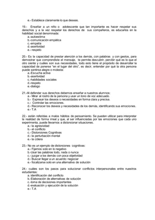 e.- Establece claramente lo que deseas.
19.- Enseñar a un niño o adolescente que tan importante es hacer respetar sus
derechos y a la vez respetar los derechos de sus compañeros, es educarlos en la
habilidad social denominada:
a.-autoestima
b.-comunicación empática
c.-empatía
d.-asertividad
e.- respeto
20.- Es la capacidad de prestar atención a los demás, con palabras y con gestos, para
demostrar que comprendiste el mensaje, te permite descubrir, percibir qué es lo que el
otro siente y cuáles son sus necesidades, todo esto tiene el propósito de desarrollar la
capacidad de ponerse “en el lugar del otro”, es decir, entender por qué la otra persona
puede sentirse alegre o molesta:
a.-Escucha activa
b.-asertividad
c.-habilidades sociales
d.-respeto
e.-dialogo
21.-Al defender sus derechos debemos enseñar a nuestros alumnos:
a.- Mirar al rostro de la persona y usar un tono de voz adecuado.
b.- Expresar los deseos o necesidades en forma clara y precisa.
c.- Controlar las emociones.
d.- Reconocer los deseos y necesidades de los demás, identificando sus emociones.
e.- T.A
22.- están referidas a malos hábitos de pensamiento. Se pueden utilizar para interpretar
la realidad de forma irreal y que, al ser influenciadas por las emociones que cada uno
experimenta, puede llevarnos a distorsionar situaciones.
a.- la agresividad
b.- el conflicto
c.- Distorsiones Cognitivas
d.- la perturbación mental
e.- la cólera
23.- No es un ejemplo de distorsiones cognitivas:
a.- Fijarnos solo en lo negativo
b.-Usar las palabras todo, nada o nunca
c.- juzgar a los demás con poca objetividad
d.- Buscar llegar a un acuerdo: negociar
e.- focalizarse solo en una alternativa de solución
24.- cuáles son los pasos para solucionar conflictos interpersonales entre nuestros
estudiantes:
a. identificación del conflicto
b.-Elaboración de alternativas de solución
c.-toma de decisiones importantes
d.-evaluación y ejecución de la solución
e.- T.A
 