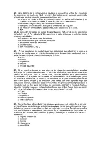 25.- María docente de la I.E San José, a través de la aplicación de un test del modelo de
los cuadrantes cerebrales de Ned Herrmann diagnostico que en su grupo predominaba
el cuadrante cortical izquierdo, cuyas características son:
a.-Le gusta las clases solidas, le gusta argumentar, apoyados en los hechos y las
pruebas, va a clase a aprender, a tomar apuntes, es un buen alumno.
b.-Es metódico organizado, y frecuentemente meticuloso
c.-no soporta criticas severas . trabaja si el profesor es de su gusto
d.- es intuitivo y animoso toma pocas notas , sabe seleccionar lo esencial.
e.- N.A
26.-La aplicación del test de los estilos de aprendizaje de Kolb, arrojó que los estudiantes
del aula 31 de l.E Fe y Alegría N° 28, predomina el estilo activo por lo tanto la maestra
programo actividades:
a.-Presentandoles situaciones desafiantes.
b.-actividades cortas y de resultado inmediato
c.- situaciones llenas de emociones.
d..-analizar datos
e.- son verdaderas A. B y C
27.- A mis estudiantes les gusta trabajar con actividades que relacionan la teoría y la
práctica, les gusta poner en práctica inmediatamente lo aprendido, puedo decir que el
estilo de aprendizaje de mis estudiantes según Kolb es:
a. teórico
b.-práctico
c.-pragmático
d.-reflexivo
e.- límbico izquierdo
28.- Si un maestro observa en sus alumnos las siguientes características: Visualiza
imágenes de objetos concretos pero no símbolos abstractos como letras o números,
piensa en imágenes, sonidos, sensaciones, pero no verbaliza esos pensamientos,
aprende del todo a la parte, para entender las partes necesita partir de la imagen global,
no analiza la información, la sintetiza, es relacional, no le preocupan las partes en sí,
sino saber cómo encajan y se relacionan unas partes con otras, aprende mejor con
actividades abiertas, creativas y poco estructuradas, les preocupa más el proceso que el
resultado final, no les gusta comprobar los ejercicios, alcanzan el resultado final por
intuición, necesita imágenes, ve la película antes de leer el libro. Puedo decir que según
el dominio de los hemisferios cerebrales, en sus alumnos predomina el:
a. lógico
b.-Holistico
c.-pragmático
d.-límbico izquierdo
e.-límbico derecho
29.- Se manifiesta en atletas, bailarines, cirujanos y artesanos, entre otros. Se la aprecia
en los niños que se destacan en actividades deportivas, danza, expresión corporal y/o en
trabajos de construcciones utilizando diversos materiales concretos. También en aquellos
que son hábiles en la ejecución de instrumentos. Es la inteligencia de los deportistas, los
artesanos, los cirujanos y los bailarines. A qué tipo de inteligencia múltiple está haciendo
referencia:
a- corporal kinestésica
b.-espacial
c.-musical
d.-intrapersonal
e.-pragmática
 