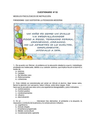 CUESTIONARIO N° 03
MODELOS PSICOLÓGICOS DE INSTRUCCIÓN
PARADIGMAS QUE SUSTENTAN LA PEDAGOGÍA MODERNA
1.- De acuerdo con Skinner, el problema en la educación obedecía a que la metodología
empleada era inadecuada, debido a su carácter aversivo, que implica recurrir al alumno a
través de:
a.- premios
b.- castigos
c.- No hacerles caso
d.- Reforzamientos
e.- cohesiones
2.- Este método se caracterizaba por poner en ridículo al alumno, dejar tareas extra,
llamar la atención con sarcasmo, hacer críticas, entre otros rasgos. Este…………………
hace que la escuela sea vista como una experiencia desagradable y poco motivadora.
a.- control aversivo
b.- Control positivo
c.- condicionamientos
d.- refuerzo
e.- desmotivación
3.- En el……………………… intervienen tres elementos: el ambiente o la situación, la
respuesta o conducta de la persona y la consecuencia o refuerzo.
a.- cognitivismo
b.- Estudio dirigido
c.- Enseñanza programada
d.- Modelo sociocultural
e.- Condicionamiento operante
 
