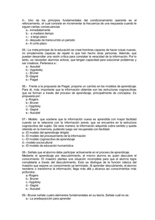 4.- Uno de los principios fundamentales del condicionamiento operante es el
reforzamiento, el cual consiste en incrementar la frecuencia de una respuesta cuando le
siguen ciertas consecuencias
a.- inmediatamente
b.- a mediano tiempo
c.- a largo plazo
d.- después de transcurrido un periodo
e.- A corto plazo
05.- La meta principal de la educación es crear hombres capaces de hacer cosas nuevas,
no simplemente capaces de repetir lo que han hecho otras personas. Además, que
puedan desarrollar una visión crítica para constatar la veracidad de la información. Por lo
tanto, se necesitan alumnos activos, que tengan capacidad para solucionar problemas y
ser creativos. Pertenece a :
a.- Ausubel
b.- Vygotskky
c.- Bruner
D.-Gagné
e.- Piaget
06.- Frente a la propuesta de Piaget, propone un cambio en los modelos de aprendizaje.
Para él, más importante que la información obtenida son las estructuras cognoscitivas
que se forman a través del proceso de aprendizaje, principalmente de conceptos. Es
propuesta por:
a.-Rogers
b.- Bruner
c.-Vygotsky
d.- Gagné
e.- Ausubel
07.- Modelo que sostiene que la información nueva es aprendida con mayor facilidad
cuando se le relaciona con la información previa, que se encuentra en la estructura
cognoscitiva del sujeto. De esta manera, la información adquirida cobra sentido y queda
retenida en la memoria, pudiendo luego ser recuperada con facilidad.
a.- El modelo del aprendizaje dirigido
b.- El modelo del procesamiento de la información
c.- El modelo cognoscitivo de aprendizaje
d.- modelo sociocultural
e.- El modelo de educación humanística
08.- Señala que el alumno debe participar activamente en el proceso de aprendizaje.
Mediante el aprendizaje por descubrimiento, el mismo alumno es quien descubre el
conocimiento. El maestro plantea una situación incompleta para que el alumno logre
completarla a través del descubrimiento. Esto se distingue de la función clásica del
maestro que expone un conocimiento ya terminado. Al aprender descubriendo, el alumno
reordena o transforma la información, llega más allá y alcanza así conocimientos más
profundos.
a.-Rogers
b.- Bruner
c.-Vygotsky
d.- Gagné
e.- Ausubel
09.- Bruner señala cuatro elementos fundamentales en su teoría, Señala cuál no es:
a.- La predisposición para aprender
 