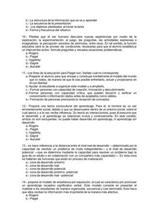 b.- La estructura de la información que se va a aprender
c.- La secuencia de la presentación
d.- Los objetivos planteados al iniciar la tarea
e.- Forma y frecuencia del refuerzo
10.- Plantea que el ser humano descubre nuevas experiencias por medio de la
exploración, la experimentación, el juego, las preguntas, las actividades expresivas e
imaginativas, la percepción sensitiva de estímulos, entre otras. En tal sentido, la función
educativa será la de proveer las condiciones necesarias para que el alumno establezca
un intercambio activo, formule preguntas y resuelva situaciones problemáticas.
a.-Rogers
b.- Piaget
c.-Vygotsky
d.- Gagné
e.- Ausubel
11.- Los fines de la educación para Piaget son, Señala cual no corresponde:
a.-Preparar al alumno para que ensaye y construya mentalmente el modelo del mundo
que lo rodea, de manera tal que le sea posible enfrentarlo, actuar y proyectarse en
él con libertad.
b.-Ayudar al estudiante a organizar este modelo y a ampliarlo.
c.- Formar personas con capacidad de creación, innovación y descubrimiento.
d.-Formar personas con capacidad crítica, que puedan discernir y verificar un
conocimiento o información dados antes de aceptarlos como válidos.
e.- Formación de personas priorizando la recepción de conceptos.
12.- Propone una teoría sociocultural del aprendizaje. Para él, el hombre es un ser
eminentemente social, debido a que se desenvuelve dentro de un entorno social, sobre el
cual ejerce y a la vez recibe influencia. Su teoría es interaccionista, pues él presume que
el desarrollo y el aprendizaje se relacionan mutua y continuamente. En este sentido,
ambos no son excluyentes: no puede haber desarrollo sin aprendizaje, ni aprendizaje sin
desarrollo
a.-Rogers
b.- Piaget
c.-Vygotsky
d.- Gagné
e.- Ausubel
13.- se hace referencia a la distancia entre el nivel real de desarrollo —determinado por la
capacidad de resolver un problema de modo independiente— y el nivel de desarrollo
potencial —que se determina mediante la capacidad para resolver un problema bajo la
guía de un adulto o en colaboración con un compañero más capacitado—. En esta zona
se hallarían las funciones que están en proceso de maduración.
a.- zona de desarrollo próximo
b.- zona de desarrollo real
c.- zona de desarrollo potencial
d.- zona de desarrollo próximo- potencial
e.- zona de desarrollo real –potencial
14.- propone el modelo de enseñanza por exposición, el cual se caracteriza por promover
un aprendizaje receptivo significativo verbal. Este modelo consiste en presentar el
material a los estudiantes de manera organizada, secuencial y casi terminado. Esto hace
que ellos reciban la información más importante de la manera más efectiva.
a.-Rogers
b.- Piaget
 