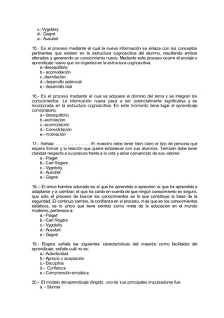c.-Vygotsky
d.- Gagné
e.- Ausubel
15.- Es el proceso mediante el cual la nueva información se enlaza con los conceptos
pertinentes que existen en la estructura cognoscitiva del alumno, resultando ambos
alterados y generando un conocimiento nuevo. Mediante este proceso ocurre el anclaje o
aprendizaje nuevo que se organiza en la estructura cognoscitiva.
a.-desequilibrio
b.- acomodación
c.-Asimilación
d.- desarrollo potencial
e.- desarrollo real
16.- Es el proceso mediante el cual se adquiere el dominio del tema y se integran los
conocimientos. La información nueva pasa a ser potencialmente significativa y es
incorporada en la estructura cognoscitiva. En este momento tiene lugar el aprendizaje
combinatorio.
a.- desequilibrio
b.-asimilación
c.-acomodación
d.- Consolidación
e.- motivación
17.- Señala: ……………………:El maestro debe tener bien claro el tipo de persona que
espera formar y la relación que quiere establecer con sus alumnos. También debe tener
claridad respecto a su postura frente a la vida y estar convencido de sus valores:
a.- Piaget
b.- Carl Rogers
c.- Vygotsky
d.- Ausubel
e.- Gagné
18.-: El único hombre educado es el que ha aprendido a aprender; el que ha aprendido a
adaptarse y a cambiar; el que ha caído en cuenta de que ningún conocimiento es seguro,
que sólo el proceso de buscar los conocimientos es lo que constituye la base de la
seguridad. El continuo cambio, la confianza en el proceso, más que en los conocimientos
estáticos, es lo único que tiene sentido como meta de la educación en el mundo
moderno, pertenece a:
a.- Piaget
b.- Carl Rogers
c.- Vygotsky
d.- Ausubel
e.- Gagné
19.- Rogers señala las siguientes características del maestro como facilitador del
aprendizaje, señala cuál no es:
a.- Autenticidad
b.- Aprecio y aceptación
c.- Disciplina
d.- Confianza
e.- Comprensión empática
20.- El modelo del aprendizaje dirigido, uno de sus principales impulsadores fue:
a. - Skinner
 