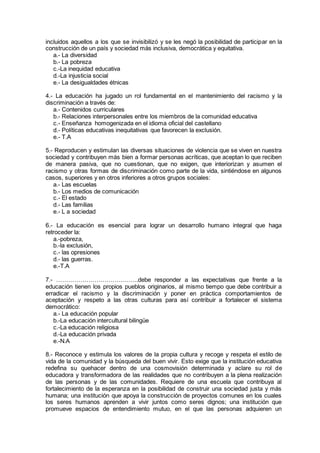 incluidos aquellos a los que se invisibilizó y se les negó la posibilidad de participar en la
construcción de un país y sociedad más inclusiva, democrática y equitativa.
a.- La diversidad
b.- La pobreza
c.-La inequidad educativa
d.-La injusticia social
e.- La desigualdades étnicas
4.- La educación ha jugado un rol fundamental en el mantenimiento del racismo y la
discriminación a través de:
a.- Contenidos curriculares
b.- Relaciones interpersonales entre los miembros de la comunidad educativa
c.- Enseñanza homogenizada en el idioma oficial del castellano
d.- Políticas educativas inequitativas que favorecen la exclusión.
e.- T.A
5.- Reproducen y estimulan las diversas situaciones de violencia que se viven en nuestra
sociedad y contribuyen más bien a formar personas acríticas, que aceptan lo que reciben
de manera pasiva, que no cuestionan, que no exigen, que interiorizan y asumen el
racismo y otras formas de discriminación como parte de la vida, sintiéndose en algunos
casos, superiores y en otros inferiores a otros grupos sociales:
a.- Las escuelas
b.- Los medios de comunicación
c.- El estado
d.- Las familias
e.- L a sociedad
6.- La educación es esencial para lograr un desarrollo humano integral que haga
retroceder la:
a.-pobreza,
b.-la exclusión,
c.- las opresiones
d.- las guerras.
e.-T.A
7.- …………………………………..debe responder a las expectativas que frente a la
educación tienen los propios pueblos originarios, al mismo tiempo que debe contribuir a
erradicar el racismo y la discriminación y poner en práctica comportamientos de
aceptación y respeto a las otras culturas para así contribuir a fortalecer el sistema
democrático:
a.- La educación popular
b.-La educación intercultural bilingüe
c.-La educación religiosa
d.-La educación privada
e.-N.A
8.- Reconoce y estimula los valores de la propia cultura y recoge y respeta el estilo de
vida de la comunidad y la búsqueda del buen vivir. Esto exige que la institución educativa
redefina su quehacer dentro de una cosmovisión determinada y aclare su rol de
educadora y transformadora de las realidades que no contribuyen a la plena realización
de las personas y de las comunidades. Requiere de una escuela que contribuya al
fortalecimiento de la esperanza en la posibilidad de construir una sociedad justa y más
humana; una institución que apoya la construcción de proyectos comunes en los cuales
los seres humanos aprenden a vivir juntos como seres dignos; una institución que
promueve espacios de entendimiento mutuo, en el que las personas adquieren un
 