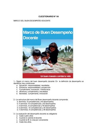 CUESTIONARIO N° 04
MARCO DEL BUEN DESEMPEÑO DOCENTE
1.- Según el marco del buen desempeño docente: En la definición de desempeño se
identifican tres condiciones
a. Actuación, responsabilidad, resultados
b. Eficiencia, responsabilidad y proyección
c. Cumplimiento, innovación, meritocracia
d. eficiencia, cumplimiento y resultados
e. Idoneidad, cumplimiento, innovación
2.- La estructura del marco del Buen desempeño docente comprende:
a. dominios, 9 competencias y 45 desempeños
b. 4 dominios 10 competencias y 40 desempeños
c. 4 dominios, 9 competencias y 40 desempeños
d. 5 dominios, 10 competencias y 45 desempeños
e.- 5 dominios, 9 competencias y 38 desempeños
3.- La evaluación del desempeño docente es obligatoria
a. Cada cuatro años
b. Cuando lo solicite el docente
c. Cuando la IE lo crea por conveniente
d. Cada tres años.
 