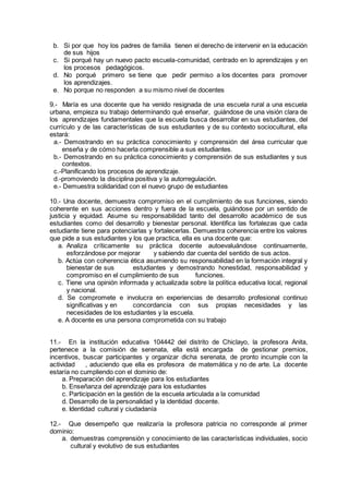 b. Si por que hoy los padres de familia tienen el derecho de intervenir en la educación
de sus hijos
c. Si porqué hay un nuevo pacto escuela-comunidad, centrado en lo aprendizajes y en
los procesos pedagógicos.
d. No porqué primero se tiene que pedir permiso a los docentes para promover
los aprendizajes.
e. No porque no responden a su mismo nivel de docentes
9.- María es una docente que ha venido resignada de una escuela rural a una escuela
urbana, empieza su trabajo determinando qué enseñar, guiándose de una visión clara de
los aprendizajes fundamentales que la escuela busca desarrollar en sus estudiantes, del
currículo y de las características de sus estudiantes y de su contexto sociocultural, ella
estará:
a.- Demostrando en su práctica conocimiento y comprensión del área curricular que
enseña y de cómo hacerla comprensible a sus estudiantes.
b.- Demostrando en su práctica conocimiento y comprensión de sus estudiantes y sus
contextos.
c.-Planificando los procesos de aprendizaje.
d.-promoviendo la disciplina positiva y la autorregulación.
e.- Demuestra solidaridad con el nuevo grupo de estudiantes
10.- Una docente, demuestra compromiso en el cumplimiento de sus funciones, siendo
coherente en sus acciones dentro y fuera de la escuela, guiándose por un sentido de
justicia y equidad. Asume su responsabilidad tanto del desarrollo académico de sus
estudiantes como del desarrollo y bienestar personal. Identifica las fortalezas que cada
estudiante tiene para potenciarlas y fortalecerlas. Demuestra coherencia entre los valores
que pide a sus estudiantes y los que practica, ella es una docente que:
a. Analiza críticamente su práctica docente autoevaluándose continuamente,
esforzándose por mejorar y sabiendo dar cuenta del sentido de sus actos.
b. Actúa con coherencia ética asumiendo su responsabilidad en la formación integral y
bienestar de sus estudiantes y demostrando honestidad, responsabilidad y
compromiso en el cumplimiento de sus funciones.
c. Tiene una opinión informada y actualizada sobre la política educativa local, regional
y nacional.
d. Se compromete e involucra en experiencias de desarrollo profesional continuo
significativas y en concordancia con sus propias necesidades y las
necesidades de los estudiantes y la escuela.
e. A docente es una persona comprometida con su trabajo
11.- En la institución educativa 104442 del distrito de Chiclayo, la profesora Anita,
pertenece a la comisión de serenata, ella está encargada de gestionar premios,
incentivos, buscar participantes y organizar dicha serenata, de pronto incumple con la
actividad , aduciendo que ella es profesora de matemática y no de arte. La docente
estaría no cumpliendo con el dominio de:
a. Preparación del aprendizaje para los estudiantes
b. Enseñanza del aprendizaje para los estudiantes
c. Participación en la gestión de la escuela articulada a la comunidad
d. Desarrollo de la personalidad y la identidad docente.
e. Identidad cultural y ciudadanía
12.- Que desempeño que realizaría la profesora patricia no corresponde al primer
dominio:
a. demuestras comprensión y conocimiento de las características individuales, socio
cultural y evolutivo de sus estudiantes
 