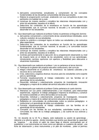 b. demuestra conocimientos actualizados y comprensión de los conceptos
fundamentales de las disciplinas comprendidas del área que enseña
c. Elabora la programación curricular, analizando con sus compañeros el plan más
pertinente a la realidad de su aula
d. construye de manera asertiva y empática las relaciones interpersonales con y
entre los estudiantes, basados en el afecto
e. Selecciona los contenidos de la enseñanza en función de los aprendizajes
fundamentales que el currículo nacional, la escuela y la comunidad buscan
desarrollar en los estudiantes.
13.- Que desempeño que realizaría el profesor Carlos no pertenece al Segundo dominio
a. demuestras comprensión y conocimiento de las características individuales, socio
cultural y evolutivo de sus estudiantes
b. orienta su práctica a conseguir logros en todos sus estudiantes y les comunica
altas expectativas
c. Selecciona los contenidos de la enseñanza en función de los aprendizajes
fundamentales que el currículo nacional, la escuela y la comunidad buscan
desarrollar en los estudiantes.
d. construye de manera asertiva y empática las relaciones interpersonales con y
entre los estudiantes, basados en el afecto.
e. Controla permanentemente la ejecución de su programación observando su nivel
de impacto tanto en el interés de los estudiantes como en sus aprendizajes,
introduciendo cambios oportunos con apertura y flexibilidad para adecuarse a
situaciones imprevistas.
14.- Que desempeño que realizaría el profesor Luis no pertenece al tercer dominio
a. Participa en la gestión del proyecto educativo institucional y del currículo
b. Integra críticamente en la práctica de enseñanza los saberes culturales y los
recursos de su comunidad.
c. Crea, selecciona y organiza diversos recursos para los estudiantes como soporte
para su aprendizaje
d. Fomenta respetuosamente el trabajo colaborativo con las familias en el
aprendizaje de los estudiantes.
e. Desarrolla, individual y colectivamente, proyectos de investigación, innovación
pedagógica y mejora de la calidad del servicio educativo de la escuela.
15.- Que desempeño que realizaría el profesor Carlos pertenece al cuarto dominio
a. Interactúa con sus pares colaborativamente y con iniciativas, para intercambiar
experiencias, organizar el trabajo pedagógico mejorara la enseñanza y construir
de manera sostenible un clima democrático en la escuela.
b. Desarrolla, individual y colectivamente, proyectos de investigación, innovación
pedagógica y mejora de la calidad del servicio educativo de la escuela.
c. Reflexiona en comunidades de profesionales sobre su práctica pedagógica e
institucional y el aprendizaje de todos sus estudiantes
d. Fomenta respetuosamente el trabajo colaborativo con las familias en el
aprendizaje de los estudiantes.
e. Comparte con las familias de sus estudiantes, autoridades locales y de la
comunidad, los retos de su trabajo pedagógico, y da cuenta de sus avances y
resultados.
16.- Un docente de la I.E Fe y Alegría, está realizando su sesión de aprendizaje ,
referente a la reforma agraria , donde considera que tendría que desarrollar la capacidad
de “organiza “ , de pronto al salón de clase llega el director acompañado por el
subdirector y con instrumentos en mano como por ejemplo un cuaderno de campo , una
ficha de observación y otros instrumentos y un plan de monitoreo , piden el permiso
 