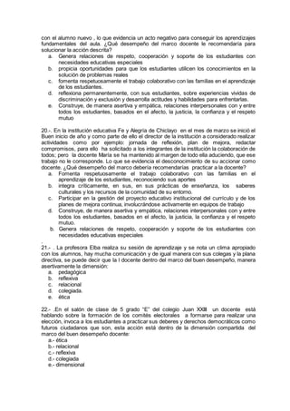con el alumno nuevo , lo que evidencia un acto negativo para conseguir los aprendizajes
fundamentales del aula. ¿Qué desempeño del marco docente le recomendaría para
solucionar la acción descrita?
a. Genera relaciones de respeto, cooperación y soporte de los estudiantes con
necesidades educativas especiales
b. propicia oportunidades para que los estudiantes utilicen los conocimientos en la
solución de problemas reales
c. fomenta respetuosamente el trabajo colaborativo con las familias en el aprendizaje
de los estudiantes.
d. reflexiona permanentemente, con sus estudiantes, sobre experiencias vividas de
discriminación y exclusión y desarrolla actitudes y habilidades para enfrentarlas.
e. Construye, de manera asertiva y empática, relaciones interpersonales con y entre
todos los estudiantes, basados en el afecto, la justicia, la confianza y el respeto
mutuo
20.-. En la institución educativa Fe y Alegría de Chiclayo en el mes de marzo se inició el
Buen inicio de año y como parte de ello el director de la institución a considerado realizar
actividades como por ejemplo: jornada de reflexión, plan de mejora, redactar
compromisos, para ello ha solicitado a los integrantes de la institución la colaboración de
todos; pero la docente María se ha mantenido al margen de todo ella aduciendo, que ese
trabajo no le corresponde. Lo que se evidencia el desconocimiento de su accionar como
docente. ¿Qué desempeño del marco debería recomendarías practicar a la docente?
a. Fomenta respetuosamente el trabajo colaborativo con las familias en el
aprendizaje de los estudiantes, reconociendo sus aportes
b. integra críticamente, en sus, en sus prácticas de enseñanza, los saberes
culturales y los recursos de la comunidad de su entorno.
c. Participar en la gestión del proyecto educativo institucional del currículo y de los
planes de mejora continua, involucrándose activamente en equipos de trabajo
d. Construye, de manera asertiva y empática, relaciones interpersonales con y entre
todos los estudiantes, basados en el afecto, la justicia, la confianza y el respeto
mutuo.
b. Genera relaciones de respeto, cooperación y soporte de los estudiantes con
necesidades educativas especiales
.
21.- . La profesora Elba realiza su sesión de aprendizaje y se nota un clima apropiado
con los alumnos, hay mucha comunicación y de igual manera con sus colegas y la plana
directiva, se puede decir que la l docente dentro del marco del buen desempeño, manera
asertivamente la dimensión:
a. pedagógica
b. reflexiva
c. relacional
d. colegiada.
e. ética
22.- .En el salón de clase de 5 grado “E” del colegio Juan XXIII un docente está
hablando sobre la formación de los comités electorales a formarse para realizar una
elección, invoca a los estudiantes a practicar sus deberes y derechos democráticos como
futuros ciudadanos que son, esta acción está dentro de la dimensión compartida del
marco del buen desempeño docente:
a.- ética
b.- relacional
c.- reflexiva
d.- colegiada
e.- dimensional
 