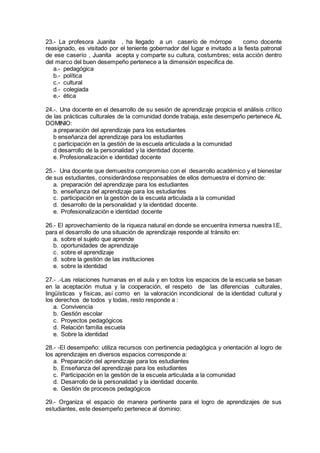 23.- La profesora Juanita , ha llegado a un caserío de mórrope como docente
reasignado, es visitado por el teniente gobernador del lugar e invitado a la fiesta patronal
de ese caserío , Juanita acepta y comparte su cultura, costumbres; esta acción dentro
del marco del buen desempeño pertenece a la dimensión especifica de.
a.- pedagógica
b.- política
c.- cultural
d.- colegiada
e.- ética
24.-. Una docente en el desarrollo de su sesión de aprendizaje propicia el análisis crítico
de las prácticas culturales de la comunidad donde trabaja, este desempeño pertenece AL
DOMINIO:
a preparación del aprendizaje para los estudiantes
b enseñanza del aprendizaje para los estudiantes
c participación en la gestión de la escuela articulada a la comunidad
d desarrollo de la personalidad y la identidad docente.
e. Profesionalización e identidad docente
25.- Una docente que demuestra compromiso con el desarrollo académico y el bienestar
de sus estudiantes, considerándose responsables de ellos demuestra el domino de:
a. preparación del aprendizaje para los estudiantes
b. enseñanza del aprendizaje para los estudiantes
c. participación en la gestión de la escuela articulada a la comunidad
d. desarrollo de la personalidad y la identidad docente.
e. Profesionalización e identidad docente
26.- El aprovechamiento de la riqueza natural en donde se encuentra inmersa nuestra I.E,
para el desarrollo de una situación de aprendizaje responde al tránsito en:
a. sobre el sujeto que aprende
b. oportunidades de aprendizaje
c. sobre el aprendizaje
d. sobre la gestión de las instituciones
e. sobre la identidad
27.- .-Las relaciones humanas en el aula y en todos los espacios de la escuela se basan
en la aceptación mutua y la cooperación, el respeto de las diferencias culturales,
lingüísticas y físicas, así como en la valoración incondicional de la identidad cultural y
los derechos de todos y todas, resto responde a :
a. Convivencia
b. Gestión escolar
c. Proyectos pedagógicos
d. Relación familia escuela
e. Sobre la identidad
28.- -El desempeño: utiliza recursos con pertinencia pedagógica y orientación al logro de
los aprendizajes en diversos espacios corresponde a:
a. Preparación del aprendizaje para los estudiantes
b. Enseñanza del aprendizaje para los estudiantes
c. Participación en la gestión de la escuela articulada a la comunidad
d. Desarrollo de la personalidad y la identidad docente.
e. Gestión de procesos pedagógicos
29.- Organiza el espacio de manera pertinente para el logro de aprendizajes de sus
estudiantes, este desempeño pertenece al dominio:
 