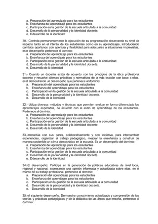 a. Preparación del aprendizaje para los estudiantes
b. Enseñanza del aprendizaje para los estudiantes
c. Participación en la gestión de la escuela articulada a la comunidad
d. Desarrollo de la personalidad y la identidad docente.
e. Ddesarrollo de la identidad
30.- Controla permanentemente la ejecución de su programación observando su nivel de
impacto tanto en el interés de los estudiantes como en su aprendizajes, introduciendo
cambios oportunos con apertura y flexibilidad para adecuarse a situaciones imprevistas,
este desempeño pertenece al dominio:
a. Preparación del aprendizaje para los estudiantes
b. Enseñanza del aprendizaje para los estudiantes
c. Participación en la gestión de la escuela articulada a la comunidad
d. Desarrollo de la personalidad y la identidad docente.
e. Desarrollo de la identidad
31.- Cuando un docente actúa de acuerdo con los principios de la ética profesional
docente y resuelve dilemas prácticos y normativos de la vida escolar con base a ellos,
está demostrando un desempeño que pertenece al dominio:
a. Preparación del aprendizaje para los estudiantes
b. Enseñanza del aprendizaje para los estudiantes
c. Participación en la gestión de la escuela articulada a la comunidad
d. Desarrollo de la personalidad y la identidad docente.
e. Desarrollo de la identidad
32.- Utiliza diversos métodos y técnicas que permiten evaluar en forma diferenciada los
aprendizajes esperados, de acuerdo con el estilo de aprendizaje de los estudiantes.
Pertenece al dominio:
a. Preparación del aprendizaje para los estudiantes
b. Enseñanza del aprendizaje para los estudiantes
c. Participación en la gestión de la escuela articulada a la comunidad
d. Desarrollo de la personalidad y la identidad docente
e. Desarrollo de la identidad
33.-Interactúa con sus pares, colaborativamente y con iniciativa, para intercambiar
experiencias, organizar el trabajo pedagógico, mejorar la enseñanza y construir de
manera sostenible un clima democrático en la escuela. Es un desempeño del dominio:
a. Preparación del aprendizaje para los estudiantes
b. Enseñanza del aprendizaje para los estudiantes
c. Participación en la gestión de la escuela articulada a la comunidad
d. Desarrollo de la personalidad y la identidad docente
e. Ddesarrollo de la identidad
34.-El desempeño: Participa en la generación de políticas educativas de nivel local,
regional y nacional, expresando una opinión informada y actualizada sobre ellas, en el
marco de su trabajo profesional, pertenece al dominio:
a. Preparación del aprendizaje para los estudiantes
b. Enseñanza del aprendizaje para los estudiantes
c. Participación en la gestión de la escuela articulada a la comunidad
d. Desarrollo de la personalidad y la identidad docente.
e. Desarrollo de la identidad
35.-el siguiente desempeño: Demuestra conocimiento actualizado y comprensión de las
teorías y prácticas pedagógicas y de la didáctica de las áreas que enseña, pertenece al
dominio:
 
