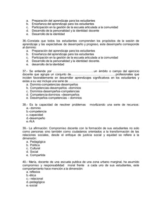 a. Preparación del aprendizaje para los estudiantes
b. Enseñanza del aprendizaje para los estudiantes
c. Participación en la gestión de la escuela articulada a la comunidad
d. Desarrollo de la personalidad y la identidad docente
e. Desarrollo de la identidad
36.-Constata que todos los estudiantes comprenden los propósitos de la sesión de
aprendizaje y las expectativas de desempeño y progreso, este desempeño corresponde
al dominio:
a. Preparación del aprendizaje para los estudiantes
b. Enseñanza del aprendizaje para los estudiantes
c. Participación en la gestión de la escuela articulada a la comunidad
d. Desarrollo de la personalidad y la identidad docente.
e. desarrollo de la identidad
37.- Se entiende por …………………………………..un ámbito o campo del ejercicio
docente que agrupa un conjunto de………………………………………profesionales que
inciden favorablemente en desarrollar aprendizajes significativos en los estudiantes y
estas a su vez incluye una serie de ………………………………….
a. Dominio-competencias-desempeños
b. Competencias-desempeños –dominios
c. Dominios-desempeños-competencias
d. Competencia-dominios –desempeños
e. Desempeños-competencias – dominios
38.- Es la capacidad de resolver problemas movilizando una serie de recursos:
a.- dominio
b.-competencia
c.-capacidad
d.-desempeño
e.-N.A
39.- La afirmación: Compromiso docente con la formación de sus estudiantes no solo
como personas sino también como ciudadanos orientados a la transformación de las
relaciones sociales, desde el enfoque de justicia social y equidad se refiere a la
dimensión:
a. Pedagógica
b. Política
c. Cultural
d. Social
e. Compartida
40.- María, docente de una escuela publica de una zona urbano marginal, ha asumido
compromiso y responsabilidad moral frente a cada uno de sus estudiantes, este
comportamiento hace mención a la dimensión:
a. reflexiva
b.-ética
c.- relacional
d.-pedagógica
e.-social
 