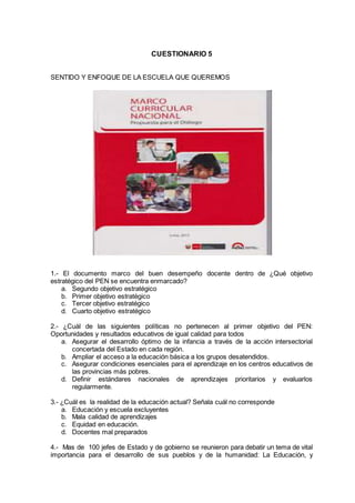 CUESTIONARIO 5
SENTIDO Y ENFOQUE DE LA ESCUELA QUE QUEREMOS
1.- El documento marco del buen desempeño docente dentro de ¿Qué objetivo
estratégico del PEN se encuentra enmarcado?
a. Segundo objetivo estratégico
b. Primer objetivo estratégico
c. Tercer objetivo estratégico
d. Cuarto objetivo estratégico
2.- ¿Cuál de las siguientes políticas no pertenecen al primer objetivo del PEN:
Oportunidades y resultados educativos de igual calidad para todos
a. Asegurar el desarrollo óptimo de la infancia a través de la acción intersectorial
concertada del Estado en cada región.
b. Ampliar el acceso a la educación básica a los grupos desatendidos.
c. Asegurar condiciones esenciales para el aprendizaje en los centros educativos de
las provincias más pobres.
d. Definir estándares nacionales de aprendizajes prioritarios y evaluarlos
regularmente.
3.- ¿Cuál es la realidad de la educación actual? Señala cuál no corresponde
a. Educación y escuela excluyentes
b. Mala calidad de aprendizajes
c. Equidad en educación.
d. Docentes mal preparados
4.- Mas de 100 jefes de Estado y de gobierno se reunieron para debatir un tema de vital
importancia para el desarrollo de sus pueblos y de la humanidad: La Educación, y
 