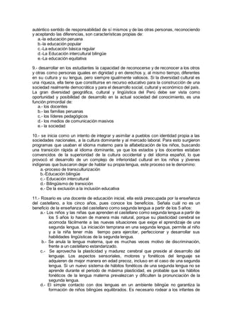 auténtico sentido de responsabilidad de sí mismos y de las otras personas, reconociendo
y aceptando las diferencias, son características propias de:
a.-la educación peruana
b.-la educación popular
c.-La educación básica regular
d.-La Educación intercultural bilingüe
e.-La educación equitativa
9.- desarrollar en los estudiantes la capacidad de reconocerse y de reconocer a los otros
y otras como personas iguales en dignidad y en derechos y, al mismo tiempo, diferentes
en su cultura y su lengua, pero siempre igualmente valiosos. Si la diversidad cultural es
una riqueza, ella tiene que constituirse en recurso educativo para la construcción de una
sociedad realmente democrática y para el desarrollo social, cultural y económico del país.
La gran diversidad geográfica, cultural y lingüística del Perú debe ser vista como
oportunidad y posibilidad de desarrollo en la actual sociedad del conocimiento, es una
función primordial de:
a.- los docentes
b.- las familias peruanas
c.- los líderes pedagógicos
d.- los medios de comunicación masivos
e.- la sociedad
10.- se inicia como un intento de integrar y asimilar a pueblos con identidad propia a las
sociedades nacionales, a la cultura dominante y al mercado laboral. Para esto surgieron
programas que usaban el idioma materno para la alfabetización de los niños, buscando
una transición rápida al idioma dominante, ya que los estados y los docentes estaban
convencidos de la superioridad de la cultura occidental y del idioma español, lo que
provocó el desarrollo de un complejo de inferioridad cultural en los niños y jóvenes
indígenas que buscaron dejar de hablar su propia lengua, este proceso se le denomino:
a.-proceso de transculturización
b.-Educación bilingüe
c.- Educación intercultural
d.- Bilingüismo de transición
e.- De la exclusión a la inclusión educativa
11.- Rosario es una docente de educación inicial, ella está preocupada por la enseñanza
del castellano, a los cinco años, pues conoce los beneficios. Señala cuál no es un
beneficio de la enseñanza del castellano como segunda lengua a partir de los 5 años:
a.- Los niños y las niñas que aprenden el castellano como segunda lengua a partir de
los 5 años lo hacen de manera más natural, porque su plasticidad cerebral se
acomoda fácilmente a las nuevas situaciones que exige el aprendizaje de una
segunda lengua. La iniciación temprana en una segunda lengua, permite al niño
y a la niña tener más tiempo para ejercitar, perfeccionar y desarrollar sus
habilidades lingüísticas de la segunda lengua.
b.- Se anula la lengua materna, que es muchas veces motivo de discriminación,
frente a un castellano estandarizado.
c.- Se aprovecha la plasticidad y madurez cerebral que preside al desarrollo del
lenguaje. Los aspectos sensoriales, motores y fonéticos del lenguaje se
adquieren de mejor manera en edad precoz, incluso en el caso de una segunda
lengua. Si un nuevo sistema de hábitos fonéticos de una segunda lengua no se
aprende durante el periodo de máxima plasticidad, es probable que los hábitos
fonéticos de la lengua materna prevalezcan y dificulten la pronunciación de la
segunda lengua.
d.- El simple contacto con dos lenguas en un ambiente bilingüe no garantiza la
formación de niños bilingües equilibrados. Es necesario rodear a los infantes de
 