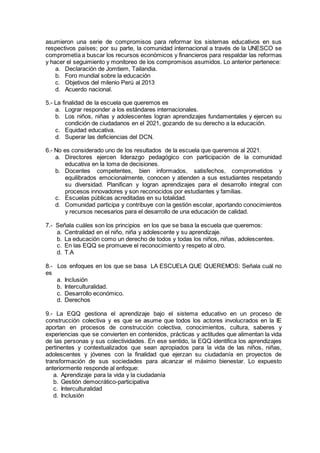 asumieron una serie de compromisos para reformar los sistemas educativos en sus
respectivos países; por su parte, la comunidad internacional a través de la UNESCO se
comprometía a buscar los recursos económicos y financieros para respaldar las reformas
y hacer el seguimiento y monitoreo de los compromisos asumidos. Lo anterior pertenece:
a. Declaración de Jomtiem, Tailandia.
b. Foro mundial sobre la educación
c. Objetivos del milenio Perú al 2013
d. Acuerdo nacional.
5.- La finalidad de la escuela que queremos es
a. Lograr responder a los estándares internacionales.
b. Los niños, niñas y adolescentes logran aprendizajes fundamentales y ejercen su
condición de ciudadanos en el 2021, gozando de su derecho a la educación.
c. Equidad educativa.
d. Superar las deficiencias del DCN.
6.- No es considerado uno de los resultados de la escuela que queremos al 2021.
a. Directores ejercen liderazgo pedagógico con participación de la comunidad
educativa en la toma de decisiones.
b. Docentes competentes, bien informados, satisfechos, comprometidos y
equilibrados emocionalmente, conocen y atienden a sus estudiantes respetando
su diversidad. Planifican y logran aprendizajes para el desarrollo integral con
procesos innovadores y son reconocidos por estudiantes y familias.
c. Escuelas públicas acreditadas en su totalidad.
d. Comunidad participa y contribuye con la gestión escolar, aportando conocimientos
y recursos necesarios para el desarrollo de una educación de calidad.
7.- Señala cuáles son los principios en los que se basa la escuela que queremos:
a. Centralidad en el niño, niña y adolescente y su aprendizaje.
b. La educación como un derecho de todos y todas los niños, niñas, adolescentes.
c. En las EQQ se promueve el reconocimiento y respeto al otro.
d. T.A
8.- Los enfoques en los que se basa LA ESCUELA QUE QUEREMOS: Señala cuál no
es
a. Inclusión
b. Interculturalidad.
c. Desarrollo económico.
d. Derechos
9.- La EQQ gestiona el aprendizaje bajo el sistema educativo en un proceso de
construcción colectiva y es que se asume que todos los actores involucrados en la IE
aportan en procesos de construcción colectiva, conocimientos, cultura, saberes y
experiencias que se convierten en contenidos, prácticas y actitudes que alimentan la vida
de las personas y sus colectividades. En ese sentido, la EQQ identifica los aprendizajes
pertinentes y contextualizados que sean apropiados para la vida de las niños, niñas,
adolescentes y jóvenes con la finalidad que ejerzan su ciudadanía en proyectos de
transformación de sus sociedades para alcanzar el máximo bienestar. Lo expuesto
anteriormente responde al enfoque:
a. Aprendizaje para la vida y la ciudadanía
b. Gestión democrático-participativa
c. Interculturalidad
d. Inclusión
 