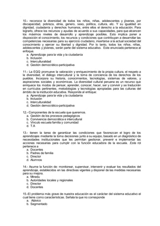 10.- reconoce la diversidad de todos los niños, niñas, adolescentes y jóvenes, por
discapacidad, pobreza, etnia, genero, sexo, política, cultura, etc. Y su igualdad en
dignidad, ciudadanía y derechos humanos, entre ellos el derecho a la educación. Para
lograrlo, ofrece los recursos y ayudas de acuerdo a sus capacidades, para que alcancen
los máximos niveles de desarrollo y aprendizaje posibles. Esto implica poner a
disposición el conocimiento, los recursos y condiciones que contribuyan a desarrollar las
competencias necesarias para su ejercicio ciudadano, insertarse a la actual sociedad del
conocimiento y ejercer su libertad y dignidad. Por lo tanto, todos los niños, niñas,
adolescentes y jóvenes, serán parte del sistema educativo. Este enunciado pertenece al
enfoque.
a. Aprendizaje para la vida y la ciudadanía
b. Inclusión
c. Interculturalidad
d. Gestión democrático-participativa
11.- La EQQ promueve la valoración y enriquecimiento de la propia cultura, el respeto a
la diversidad, el diálogo intercultural y la toma de conciencia de los derechos de los
pueblos. Incorpora su historia, conocimientos, tecnologías, sistemas de valores, y
aspiraciones sociales y económicas. La diversidad cultural peruana es un recurso que
enriquece los modos de pensar, aprender, conocer, hacer, ser y convivir y se traducirán
en currículos pertinentes, metodologías y tecnologías apropiadas para las culturas del
ámbito de la institución educativa. Responde al enfoque:
a. Aprendizaje para la vida y la ciudadanía
b. Inclusión
c. Interculturalidad
d. Gestión democrático-participativa
12.- Componentes de la escuela que queremos.
a. Gestión de los procesos pedagógicos
b. Convivencia democrática e intercultural
c. Vínculo escuela familia y comunidad
d. T.A
13.- tienen la tarea de garantizar las condiciones que favorezcan el logro de los
aprendizajes mediante la toma decisiones junto a su equipo, basado en un diagnóstico de
necesidades institucionales que les permitan gestionar, prevenir e implementar las
acciones necesarias para cumplir con la función educadora de la escuela. .Este rol
pertenece a
a. Docentes
b. Padres de familia
c. Director
d. Alumnos
14.- Asume la función de: monitorear, supervisar, intervenir y evaluar los resultados del
aprendizaje, establecidos en las directivas vigentes y disponer de las medidas necesarias
para su mejora.
a. Minedu
b. Autoridades locales y regionales
c. Director
d. Docentes
15.-El problema más grave de nuestra educación es el carácter del sistema educativo el
cual tiene como características. Señala la que no corresponde
a. Atávico
b. Segmentado
 