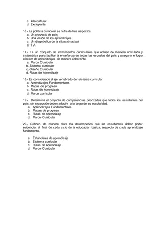c. Intercultural
d. Excluyente
16.- La política curricular se nutre de tres aspectos.
a. Un proyecto de país
b. Una visión de los aprendizajes
c. Un diagnóstico de la situación actual
d. T.A
17.- Es un conjunto de instrumentos curriculares que actúan de manera articulada y
sistemática para facilitar la enseñanza en todas las escuelas del país y asegurar el logro
efectivo de aprendizajes de manera coherente.
a. Marco Curricular
b.-Sistema curricular
c.-Diseño Curricular
d.-Rutas de Aprendizaje
18.- Es considerado el eje vertebrado del sistema curricular.
a. Aprendizajes Fundamentales
b. Mapas de progreso
c. Rutas de Aprendizaje
d. Marco curricular
19.- Determina el conjunto de competencias priorizadas que todos los estudiantes del
país, sin excepción deben adquirir a lo largo de su escolaridad.
a. Aprendizajes Fundamentales
b. Mapas de progreso
c. Rutas de Aprendizaje
d. Marco Curricular
20.- Definen de manera clara los desempeños que los estudiantes deben poder
evidenciar al final de cada ciclo de la educación básica, respecto de cada aprendizaje
fundamental.
a. Estándares de aprendizaje
b. Sistema curricular
c. Rutas de Aprendizaje
d. Marco Curricular
 