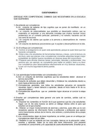 CUESTIONARIO 6
ENFOQUE POR COMPETENCIAS, CAMBIOS QUE NECESITAMOS EN LA ESCUELA
QUE QUEREMOS
1.-Se entiende por competencia:
A.-Un conjunto de saberes de tipo cognitivo que se ponen de manifiesto en un
contexto determinado
B.- un conjunto de potencialidades que posibilita un desempeño exitoso, que se
materializa al responder a una demanda compleja que implica resolver un(os)
problema(s) en un contexto particular, pertinente y no rutinario, haciendo uso de
una serie de recursos
C.- Un conjunto de valores que ayudan a la persona a desempeñarse de manera
pertinente
D.- Un conjunto de destrezas psicomotoras que lo ayudan a desempeñarse en la vida.
2.- Es El enfoque por competencias:
A.- Centran el protagonismo en quien está aprendiendo, porque es quien tiene que irse
haciendo competente.
B.- Dotan a las y los estudiantes de herramientas básicas y claves, como la lectura y la
escritura, para que gracias a las competencias crecientes adquiridas tengan mayor
probabilidad de obtener buenos resultados en diversas áreas del conocimiento.
C.- Preparan para afrontar diversas tareas, personales, laborales y profesionales. Una
persona que, por ejemplo, es competente para hablar en público, tiene a su favor
una competencia para desempeñarse efectivamente en muy diversas situaciones,
lo que con mucha seguridad le abrirá puertas.
D.- T.A
3.- Los aprendizajes fundamentales son considerados como
A.-Son un conjunto de dominios cognitivos que los estudiantes deben alcanzar el
termino de la EBR.
B.-Conjunto de actitudes que deben desarrollar y fortalecer los estudiantes desde su
inicio hasta el término de la EBR
C.-Competencias generales, que todos los estudiantes peruanos sin excepción
necesitan lograr y tienen derecho a aprender, desde el inicio hasta el fin de su
educación básica.
D.-Competencias especificas que se pretenden lograr alcanzar al concluir la etapa
escolar
4.-Enseñar por competencias debe generar una serie de cambios, señala cuál no
corresponde
A.- Disponer los contenidos en función de lo que queremos que los y las estudiantes
hagan con él. De esta manera se abrirá un diálogo intenso entre el para qué
enseñar con el qué enseñar.
B.- Obtener un mayor involucramiento de alumnas y alumnos, pues ellos ya no son
receptores pasivos de información frente a profesoras y profesores que operan
como transmisores activos de la misma, sino actores y constructores de su propio
aprendizaje.
C.-Los conocimientos dejan de tener importancia, se omiten, pues en un enfoque por
competencias dejan de ser útiles
D.- Redefinir lo que se entiende por tres conceptos básicos en la educación: saber,
enseñar y aprender. Saber ya no será sólo tener información, sino poseerla
convertida en conocimiento y en capacidad de usarlo eficientemente. Enseñar ya no
 