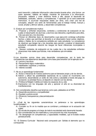 será transmitir y defender información coleccionada durante años, sino formar –en
quien aprende– hábitos de trabajo, maneras de acercarse a la información,
procesarla, validarla y crear distancia frente a ella, apoyar el desarrollo de
habilidades, actitudes, valores y competencias. Y aprender ya no será solamente
memorizar, ni acumular respuestas dadas por otros, sino crear una red de
conceptos, adquirir una serie de herramientas para el trabajo mental, manual y
social, ampliar y afirmar valores, y desarrollar competencias.
5.- Evaluar por competencias implica:
A.- Propiciar y enfrentar situaciones, contextos y condiciones de evaluación en las
cuales el desempeño de alumnas y alumnos sea relevante y significativo para ellos,
más que para las y los docentes.
B.- Pensar en diferentes tipos de desempeños cuya ejecución contenga suficientes
hechos y datos que permitan al docente (o al observador) hacer juicios objetivos,
válidos y fiables de la competencia exhibida por cada estudiante. La competencia
de observar que tengan las y los docentes para percibir y analizar el desempeño
estudiantil competente reducirá los riesgos de hacer inferencias incompletas o
erróneas.
C.- Generar contextos de evaluación en los cuales las y los estudiantes enfrenten
situaciones más reales que ficticias, más verdaderas que simuladas.
D.-T.A
6.-Los docentes somos clave para desarrollar competencias, por lo tanto las
competencias que deberíamos desarrollar como base para enseñar con el ejemplo son:
A.- Lectura y escritura
B.- Pensamiento lógico matemático
C.- Habilidades cognitivas y motrices
D.- Valores sociales
7.- No es un aprendizaje fundamental:
A.- Actúa e interactúa de manera autónoma para el bienestar propio y de los demás.
B.-Valorar y utilizar las posibilidades expresivas de su cuerpo en movimiento con
autonomía, desarrollando un estilo de vida activo y saludable a través del juego, la
recreación, la actividad física y el deporte en relación con los demás.
C.- Profesa la Religión Católica en todos los espacios de su vida
D.-Expresarse con los lenguajes del arte y apreciar el arte en su diversidad de
manifestaciones.
8.- Son considerados desafíos que tenemos como país, plateados en el PEN:
A.- Desarrollo económico y competitividad
B.- Equidad y justicia social
C.- Eficiencia, transparencia y descentralización
D.- T.A
9.- ¿Cuál de las siguientes características no pertenece a los aprendizajes
fundamentales?:
A.- Cumplen su fin en la medida que se combinan y entrelazan en la actuación del
sujeto.
B.- Su escala de progreso a lo largo de toda la escolaridad está claramente trazada.
C.-Son considerados los de matemática y comunicación los más importantes.
D.- Se desagregan en competencias y capacidades medibles, que el Estado evalúa
periódicamente.
10.- El Sistema Curricular Nacional está compuesto por: Señala el elemento que no
corresponde:
 