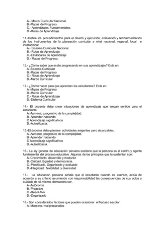 A.- Marco Curricular Nacional.
B.-Mapas de Progreso.
C.- Aprendizajes Fundamentales.
D.-Rutas de Aprendizaje
11.-Define los procedimientos para el diseño y ejecución, evaluación y retroalimentación
de los instrumentos de la planeación curricular a nivel nacional, regional, local e
institucional:
A.- Sistema Curricular Nacional.
B.- Rutas de Aprendizaje.
C.-Estándares de Aprendizaje
D.- Mapas de Progreso.
12.- ¿Cómo saber que están progresando en sus aprendizajes? Esta en:
A.-Sistema Curricular
B.-Mapas de Progreso
C.- Rutas de Aprendizaje
D.-Marco Curricular
13.- ¿Cómo hacer para que aprendan los estudiantes? Esta en:
A.-Mapas de Progreso
B.-Marco Curricular
C.- Rutas de Aprendizaje
D.-Sistema Curricular
14.- El docente debe crear situaciones de aprendizaje que tengan sentido para el
estudiante.
A.-Aumento progresivo de la complejidad.
B.-Aprender haciendo
C Aprendizaje significativos
D.-Autoeficacia.
15.-El docente debe plantear actividades exigentes pero alcanzables.
A.-Aumento progresivo de la complejidad.
B.-Aprender haciendo
C Aprendizaje significativos
D.-Autoeficacia.
16.- La ley general de educación peruana sostiene que la persona es el centro y agente
fundamental del proceso educativo .Algunos de los principios que la sustentan son:
A.-Crecimiento, desarrollo y madurez
B.-Calidad, Equidad y democracia.
C.-Planificado, Organizado y evaluado
D.-Integridad, flexibilidad y diversidad
17.- La educación peruana señala que el estudiante cuando es asertivo, actúa de
acuerdo a su criterio asumiendo con responsabilidad las consecuencias de sus actos y
cuidado de sí mismo, demuestra ser .
A.-Autónomo
B.-Proactivo
C.-Resolutivo
D.-Organizado
18.- Son considerados factores que pueden ocasionar el fracaso escolar:
A.-Maestros mal preparados
 