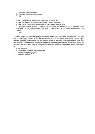 B.- Currículo desarticulado
C.- Familias poco comprometidas
D.- T.A
19.- Se considera que un sistema educativo es atávico por:
A.- porque diferencia circuitos de mayor y menor calidad.
B.- porque es prisionero de numerosas tradiciones anacrónicas.
C.- porque facilita a unos y obstaculiza a otros el acceso a oportunidades para
educarse, lograr aprendizajes efectivos y relevantes, y continuar estudiando con
calidad.
D.- N.A
20.- Una mejor planificación y organización en la escuela, un mejor clima institucional, así
como una mayor participación de las familias en los procesos educativos de sus hijos
genera mejores condiciones de enseñanza para el docente y de aprendizaje para los
estudiantes. Todo esto es posible si existe un liderazgo del director en la conducción de
la institución educativa desde una gestión centrada en los aprendizajes. Hace referencia
a:
A.-El Currículo
B.-Los estilos y ritmos de aprendizaje
C.-La práctica pedagógica
D.-Gestión escolar
 