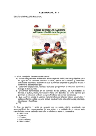 CUESTIONARIO N° 7
DISEÑO CURRICULAR NACIONAL
1.- No es un objetivo de la educación básica:
a.- Formar integralmente al educando en los aspectos físico, afectivo y cognitivo para
el logro de su identidad personal y social, ejercer la ciudadanía y desarrollar
actividades laborales y económicas que le permitan organizar su proyecto de vida y
contribuir al desarrollo del país.
b.- Desarrollar capacidades, valores y actitudes que permitan al educando aprender a
lo largo de toda su vida.
c.- Desarrollar aprendizajes en los campos de las ciencias, las humanidades, la
técnica, la cultura, el arte, la educación física y los deportes, así como aquellos que
permitan al educando un buen uso y usufructo de las nuevas tecnologías.
d.- Que construye juicios de valor de manera reflexiva a la luz de valores universales, y
actúa conforme a ellos con una actitud positiva frente a las diferencias culturales,
ideológicas y filosóficas.
e.- T.A
2.- Que es asertivo y actúa de acuerdo con su propio criterio, asumiendo con
responsabilidad las consecuencias de sus actos y el cuidado de sí mismo, esta
característica que se pretende desarrollar en el alumno peruano responde a:
a.- autonomía
b.-proactivo
c.- Creativo
d.-crítico reflexivo
e.- democrático.
 