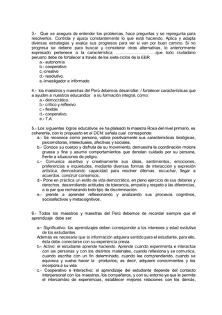 3.- Que se asegura de entender los problemas, hace preguntas y se repregunta para
resolverlos. Controla y ajusta constantemente lo que está haciendo. Aplica y adapta
diversas estrategias y evalúa sus progresos para ver si van por buen camino. Si no
progresa se detiene para buscar y considerar otras alternativas, lo anteriormente
expresado pertenece a la característica ………………………..que todo ciudadano
peruano debe de fortalecer a través de los siete ciclos de la EBR
a.- autonomía
b.- cooperativo
c.-creativo
d.- resolutivo.
e.-investigador e informado
4.- los maestros y maestras del Perú debemos desarrollar / fortalecer características que
a ayuden a nuestros educandos a su formación integral, como:
a.- democrático.
b.- crítico y reflexivo
c.- flexible
d.- cooperativo.
e.- T.A
5.- Los siguientes logros educativos se ha plateado la maestra Rosa del nivel primario, es
coherente, con lo propuesto en el DCN: señala cual corresponde:
a.- Se reconoce como persona, valora positivamente sus características biológicas,
psicomotoras, intelectuales, afectivas y sociales.
b.- Conoce su cuerpo y disfruta de su movimiento, demuestra la coordinación motora
gruesa y fina y asume comportamientos que denotan cuidado por su persona,
frente a situaciones de peligro.
c.- Comunica asertiva y creativamente sus ideas, sentimientos, emociones,
preferencias e inquietudes, mediante diversas formas de interacción y expresión
artística, demostrando capacidad para resolver dilemas, escuchar, llegar a
acuerdos, construir consensos.
d.- Pone en práctica un estilo de vida democrático, en pleno ejercicio de sus deberes y
derechos, desarrollando actitudes de tolerancia, empatía y respeto a las diferencias,
a la par que rechazando todo tipo de discriminación.
e.- prende a aprender reflexionando y analizando sus procesos cognitivos,
socioafectivos y metacognitivos.
6.- Todos los maestros y maestras del Perú debemos de recordar siempre que el
aprendizaje debe ser:
a.- Significativo: los aprendizajes deben corresponder a los intereses y edad evolutiva
de los estudiantes.
Además es necesario que la información adquiera sentido para el estudiante, para ello,
ésta debe conectarse con su experiencia previa.
b.- Activo: el estudiante aprende haciendo. Aprende cuando experimenta e interactúa
con las personas y con los distintos materiales, cuando reflexiona y se comunica,
cuando escribe con un fin determinado, cuando lee comprendiendo, cuando se
equivoca y vuelve hacer la productos; es decir, adquiere conocimientos y los
incorpora a su vida
c.- Cooperativo e Interactivo: el aprendizaje del estudiante depende del contacto
interpersonal con los maestros, los compañeros, y con su entorno ya que le permite
el intercambio de experiencias, establecer mejores relaciones con los demás,
 