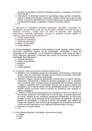 aumentar la autoestima, aprender habilidades sociales y seleccionar información
que le sea útil.
d.- Intercultural: la diversidad potencia el aprendizaje porque permite comprender,
conocer y respetar los principios, costumbres, hábitos y valores que se dan en cada
cultura, e incorporar elementos que considere valiosos para su desarrollo personal
y sociocultural sin perder su identidad o imponer sus propios saberes.
e.-T.A
7.- Secuencia de actividades pertinentes planificadas, ejecutadas y evaluadas con
participación del estudiante, Surge de una necesidad o problema concreto del aula e
Institución Educativa, Integra todas las áreas de desarrollo, tiene propósitos
determinados, desarrolla capacidades, resuelve un problema concreto, obtiene un
producto, estas características pertenecen a:
a.- Unidad de aprendizaje
b.-Proyecto de aprendizaje
c.- Sesión de aprendizaje
d.-Módulo de aprendizaje
e.- Unidad didáctica
8.- Proceso pedagógico, mediante la cual se observa, recoge, describe, analiza y explica
información significativa respecto de las posibilidades, necesidades y logros de
aprendizaje de los estudiantes, con la finalidad de reflexionar, emitir juicios de valor y
tomar decisiones pertinentes y oportunas para mejorar los procesos de enseñanza y
aprendizaje. Hace referencia a:
a.- Toma de decisiones
b.- Sesión de aprendizaje
c.-evaluación
d.- módulo
e.- Unidad didáctica
9.- La razones o razón por la cual los maestros evaluamos es:
a.- Identificar si los estudiantes poseen las capacidades, conocimientos y experiencias
previas, entre otra información relevante, que les permita comprender y desarrollar
en forma significativa los nuevos aprendizajes.
b.- Intervenir y regular a tiempo los aprendizajes mientras estos se realizan. Además,
comprender, retroalimentar y mejorar los procesos pedagógicos. Así, el estudiante
toma conciencia sobre su propio proceso de aprendizaje para controlarlo, motivarse
y valorar la evaluación como una actividad necesaria que le ayuda a verificar qué
ha logrado y qué le falta en relación con los aprendizajes previstos. Por otro lado, el
docente tomará conciencia sobre el proceso de enseñanza para reajustar su
práctica pedagógica.
c.- Verificar el nivel de logro alcanzado por los estudiantes al final de un período o al
final del año académico. Para determinar el nivel de logro, el docente debe tomar
en cuenta, además de los indicadores previamente establecidos, la información
recogida a través de la aplicación de los instrumentos de evaluación –durante el
proceso de aprendizaje– y mediante la técnica del portafolio, que contiene los
trabajos del estudiante como evidencia de su progreso, con el propósito de formular
un juicio de valor expresado en una calificación del área o taller curricular.}
d.- promover a un grado superior
e.- T.A
10.- Son periodos graduales y articulados del proceso educativo:
a.- niveles
b.-ciclos
c.-años
 