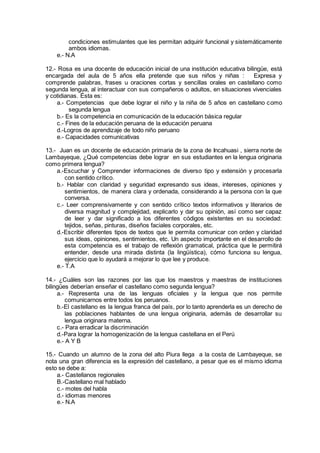 condiciones estimulantes que les permitan adquirir funcional y sistemáticamente
ambos idiomas.
e.- N.A
12.- Rosa es una docente de educación inicial de una institución educativa bilingüe, está
encargada del aula de 5 años ella pretende que sus niños y niñas : Expresa y
comprende palabras, frases u oraciones cortas y sencillas orales en castellano como
segunda lengua, al interactuar con sus compañeros o adultos, en situaciones vivenciales
y cotidianas. Ésta es:
a.- Competencias que debe lograr el niño y la niña de 5 años en castellano como
segunda lengua
b.- Es la competencia en comunicación de la educación básica regular
c.- Fines de la educación peruana de la educación peruana
d.-Logros de aprendizaje de todo niño peruano
e.- Capacidades comunicativas
13.- Juan es un docente de educación primaria de la zona de Incahuasi , sierra norte de
Lambayeque, ¿Qué competencias debe lograr en sus estudiantes en la lengua originaria
como primera lengua?
a.-Escuchar y Comprender informaciones de diverso tipo y extensión y procesarla
con sentido crítico.
b.- Hablar con claridad y seguridad expresando sus ideas, intereses, opiniones y
sentimientos, de manera clara y ordenada, considerando a la persona con la que
conversa.
c.- Leer comprensivamente y con sentido crítico textos informativos y literarios de
diversa magnitud y complejidad, explicarlo y dar su opinión, así como ser capaz
de leer y dar significado a los diferentes códigos existentes en su sociedad:
tejidos, señas, pinturas, diseños faciales corporales, etc.
d.-Escribir diferentes tipos de textos que le permita comunicar con orden y claridad
sus ideas, opiniones, sentimientos, etc. Un aspecto importante en el desarrollo de
esta competencia es el trabajo de reflexión gramatical, práctica que le permitirá
entender, desde una mirada distinta (la lingüística), cómo funciona su lengua,
ejercicio que lo ayudará a mejorar lo que lee y produce.
e.- T.A
14.- ¿Cuáles son las razones por las que los maestros y maestras de instituciones
bilingües deberían enseñar el castellano como segunda lengua?
a.- Representa una de las lenguas oficiales y la lengua que nos permite
comunicarnos entre todos los peruanos.
b.-El castellano es la lengua franca del país, por lo tanto aprenderla es un derecho de
las poblaciones hablantes de una lengua originaria, además de desarrollar su
lengua originara materna.
c.- Para erradicar la discriminación
d.-Para lograr la homogenización de la lengua castellana en el Perú
e.- A Y B
15.- Cuando un alumno de la zona del alto Piura llega a la costa de Lambayeque, se
nota una gran diferencia es la expresión del castellano, a pesar que es el mismo idioma
esto se debe a:
a.- Castellanos regionales
B.-Castellano mal hablado
c.- motes del habla
d.- idiomas menores
e.- N.A
 