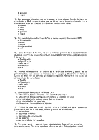 d.- periodos
e.-etapas
11.- Son procesos educativos que se organizan y desarrollan en función de logros de
aprendizaje, la EBR contempla siete, que se inician desde la primera infancia, con la
finalidad de articular los procesos educativos en sus diferentes niveles:
a.- niveles
b.-ciclos
c.-años
d.- periodos
e.-etapas
12.- Son características del currículo:Señala la que no corresponde a nuestro DCN
a.-Diversificable
b.-abierto
c.-flexible
d.- baja densidad
e.-T.A
13.- cada Institución Educativa, por ser la instancia principal de la descentralización
educativa construye su propuesta curricular, la cual posee valor oficial. A este proceso se
le denomina:
a.- flexibilización
b.-diversificación
c.-adecuación
d.-gradualidad
e.-N.A
14.- Permite modificaciones en función de la diversidad humana y social, de las
particularidades, necesidades e intereses de los grupos poblacionales y etarios a
quienes se dirige y de los cambios que la sociedad plantea, razón por la cual una de las
características del currículo es:
a.- flexible
b.-Diversificado
c.-adecuado
d.-gradual
e.-N.A
15.- Es un aspecto esencial que sustenta el DCN.
a.- El desarrollo de conocimientos como prioridad del currículo
b.- El desarrollo de la persona para enfrentarse a la sociedad del futuro
c.- La centralidad de la persona en sus diversos entornos
d.- La centralidad de los contenidos
e.- El desarrollo de capacidades y objetivos
16.- Cumple la labor de sugerir, motivar, abrir el camino, dar luces, cuestionar,
problematizar, solicitar aclaraciones, reforzar y evaluar los aprendizajes:
a.-los directivos
b.-los padres de familia
c.-los medios de comunicación
d.-los docentes
e.- los especialistas de los ugeles
17.- Educación para la convivencia, la paz y la ciudadanía, Educación en y para los
derechos humanos, Educación en valores o formación ética, Educación intercultural,
 