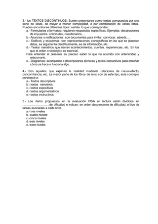 3.- los TEXTOS DISCONTINUOS: Suelen presentarse como textos compuestos por una
serie de listas, de mayor o menor complejidad, o por combinación de varias listas.
Pueden encontrarse diferentes tipos: señala lo que correspondan:
a.- Formularios o formatos: requieren respuestas específicas. Ejemplos: declaraciones
de impuestos, solicitudes, cuestionarios,…
b.- Anuncios y notificaciones: son documentos para invitar, convocar, advertir,…
c.- Gráficos y esquemas: son representaciones iconográficas en las que se plasman
datos, se argumenta científicamente, se da información, etc.
d.- Textos narrativos que narran acontecimientos, cuentos, experiencias, etc. En los
que el orden cronológico es esencial.
Para entender el presente es preciso saber lo que ha ocurrido con anterioridad y
relacionarlo.
e.- Diagramas: acompañan a descripciones técnicas y textos instructivos para enseñar
cómo se hace o funciona algo.
4.- Son aquellos que explican la realidad mediante relaciones de causa-efecto,
concomitancia, etc. La mayor parte de los libros de texto son de este tipo, este concepto
pertenece a:
a.- Textos descriptivos.
b.- textos narrativos
c.- textos expositivos
d.- textos argumentativos
e.- textos instructivos
5.- Los ítems propuestos en la evaluación PISA en lectura están divididos en
………………………de dificultad e indican, en orden descendente de dificultad, el tipo de
tareas asociadas a cada nivel.
a.- tres niveles
b.-cuatro niveles
c.-cinco niveles
d.-seis niveles
e.-siete niveles
 